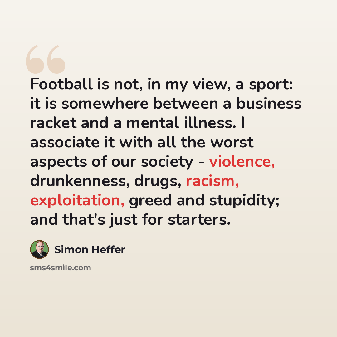 “Football is not, in my view, a sport: it is somewhere between a business racket and a mental illness. I associate it with all the worst aspects of our society - violence, drunkenness, drugs, racism, exploitation, greed and stupidity; and that's just for starters.” quote by Simon Heffer