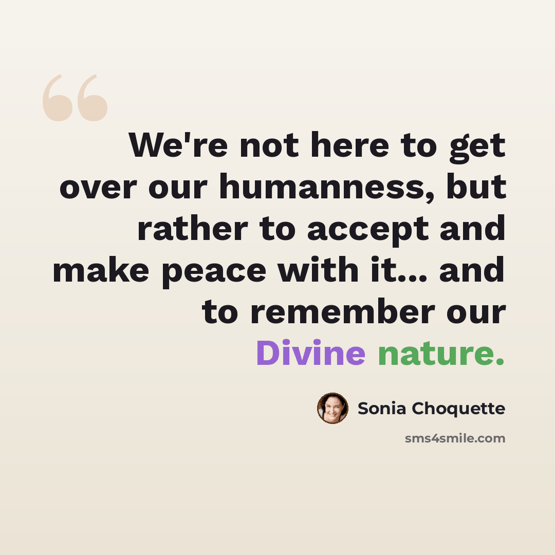 “We're not here to get over our humanness, but rather to accept and make peace with it... and to remember our Divine nature.” quote by Sonia Choquette