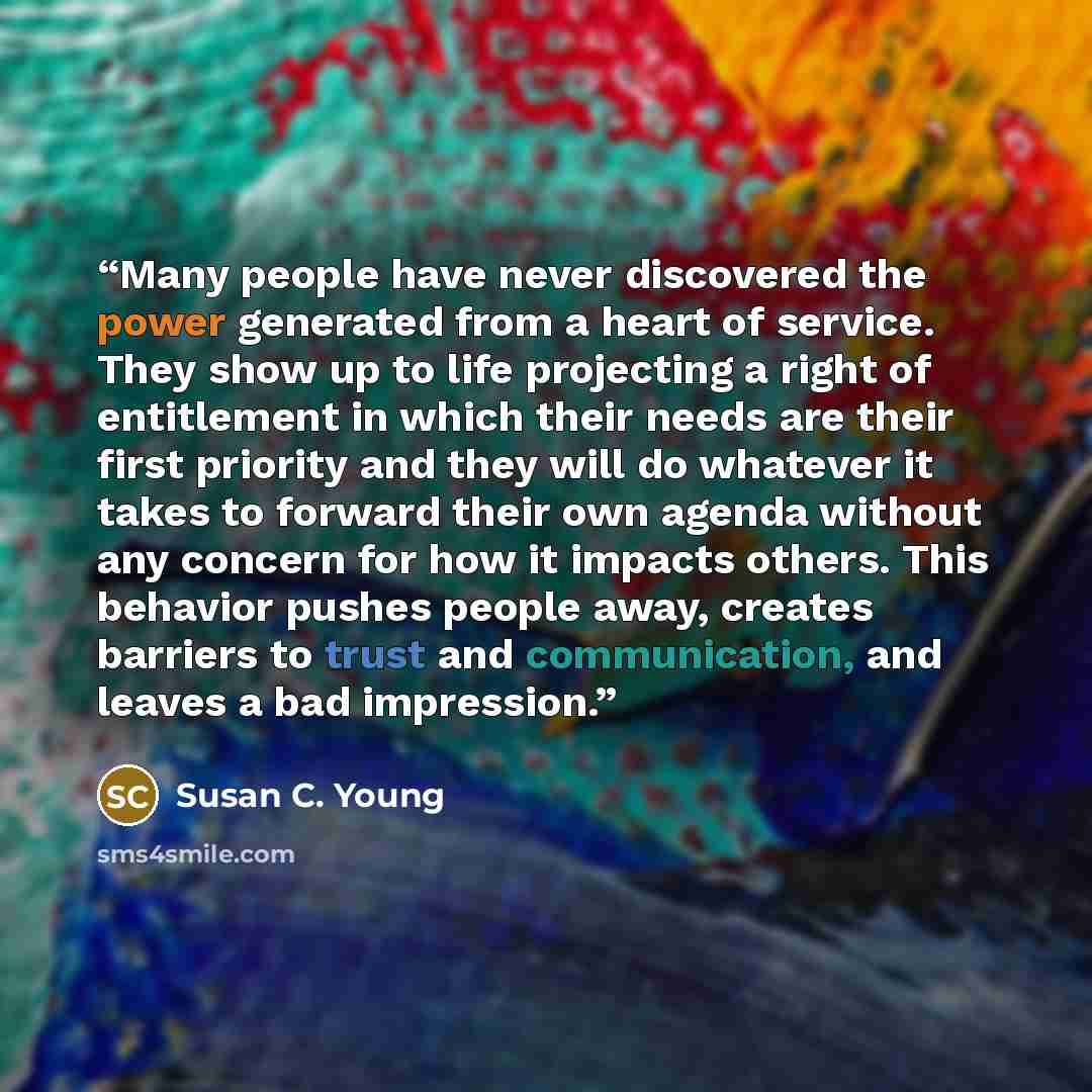 “Many people have never discovered the power generated from a heart of service. They show up to life projecting a right of entitlement in which their needs are their first priority and they will do whatever it takes to forward their own agenda without any concern for how it impacts others. This…” quote by Susan C. Young