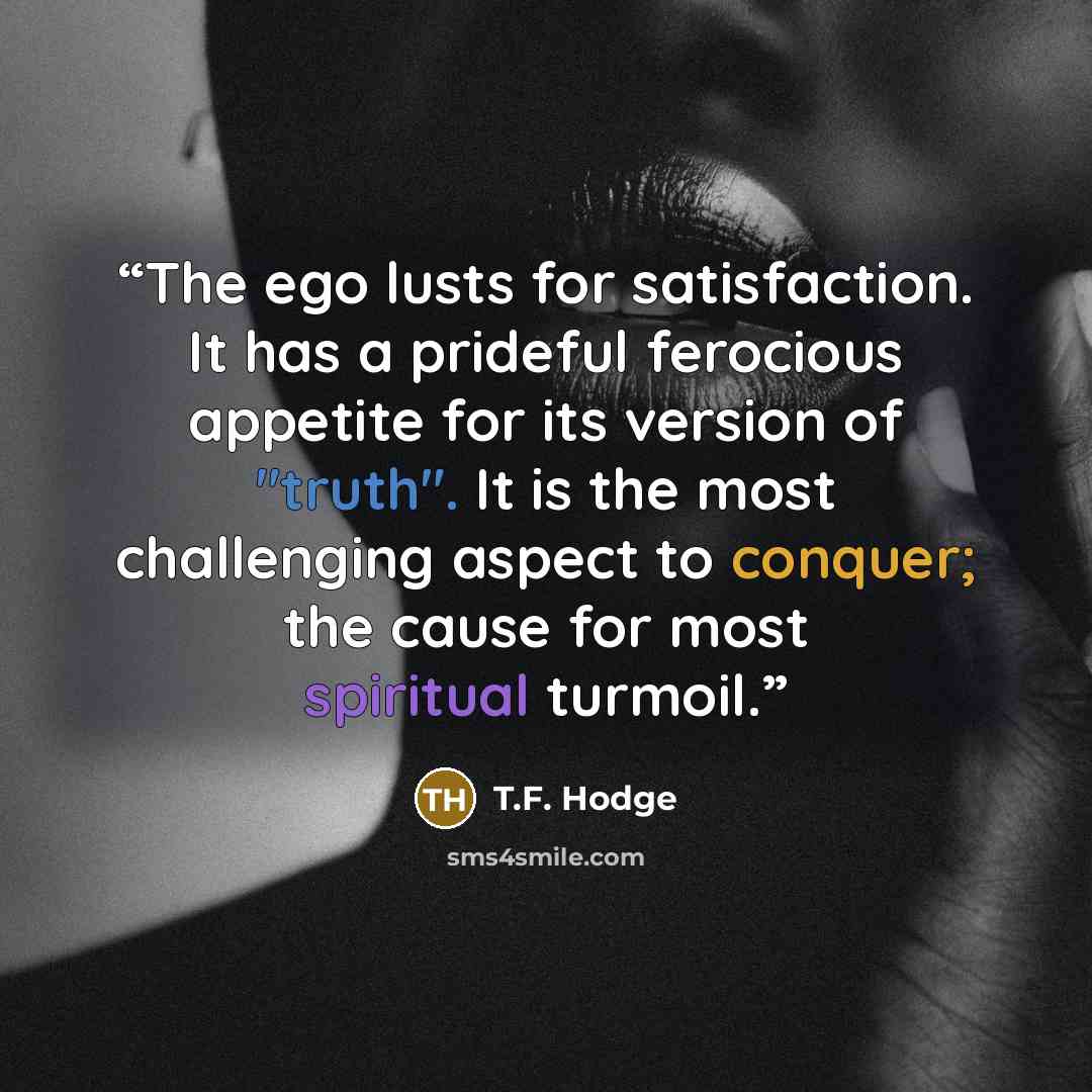 “The ego lusts for satisfaction. It has a prideful ferocious appetite for its version of "truth". It is the most challenging aspect to conquer; the cause for most spiritual turmoil.” quote by T.F. Hodge