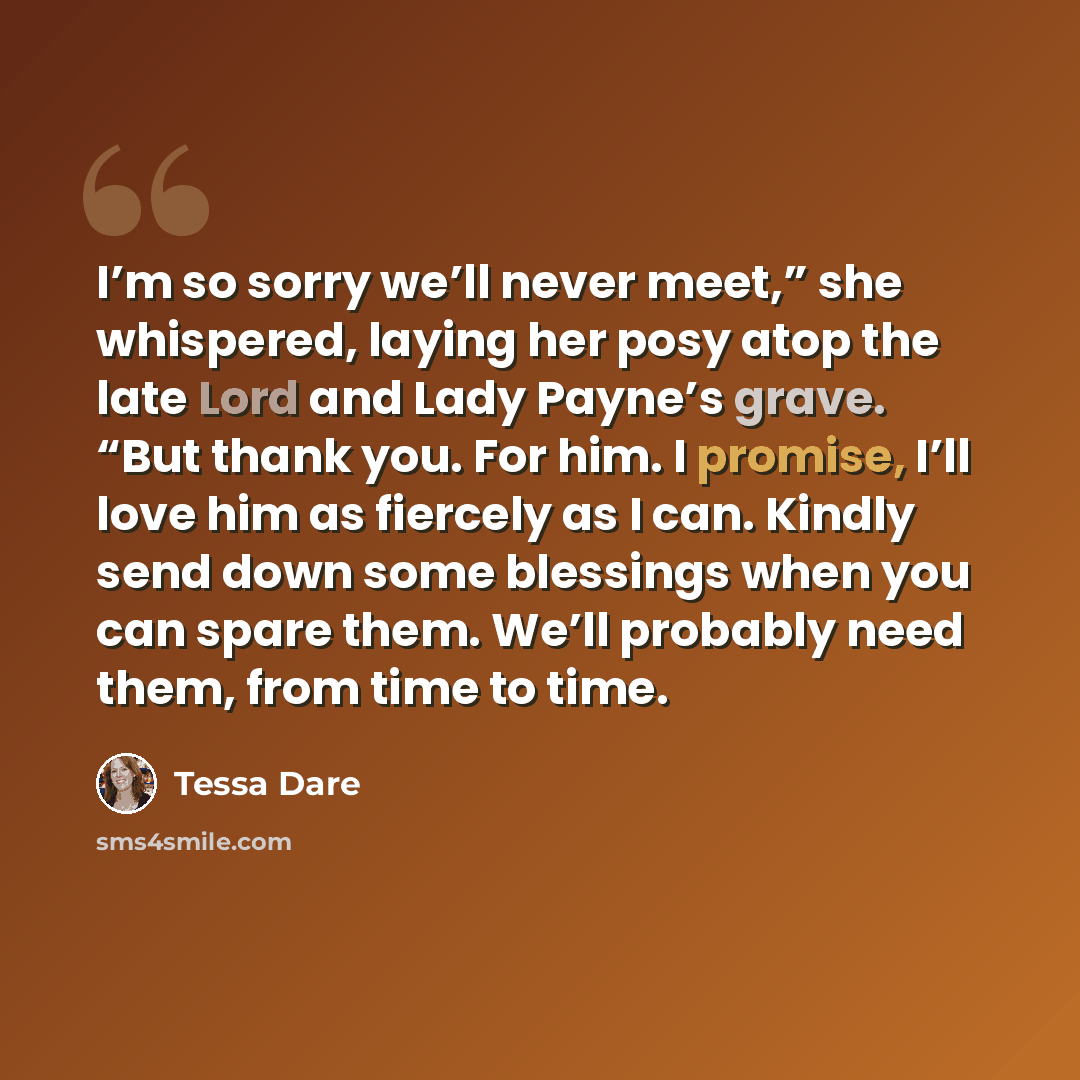 “I’m so sorry we’ll never meet,” she whispered, laying her posy atop the late Lord and Lady Payne’s grave. “But thank you. For him. I promise, I’ll love him as fiercely as I can. Kindly send down some blessings when you can spare them. We’ll probably need them, from time to time.” quote by Tessa Dare