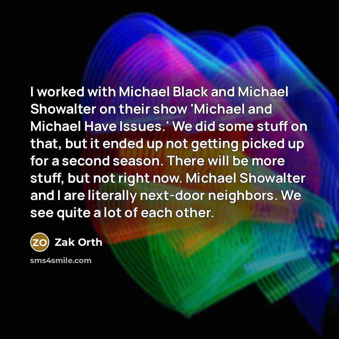 “I worked with Michael Black and Michael Showalter on their show 'Michael and Michael Have Issues.' We did some stuff on that, but it ended up not getting picked up for a second season. There will be more stuff, but not right now. Michael Showalter and I are literally next-door neighbors. We see…” quote by Zak Orth