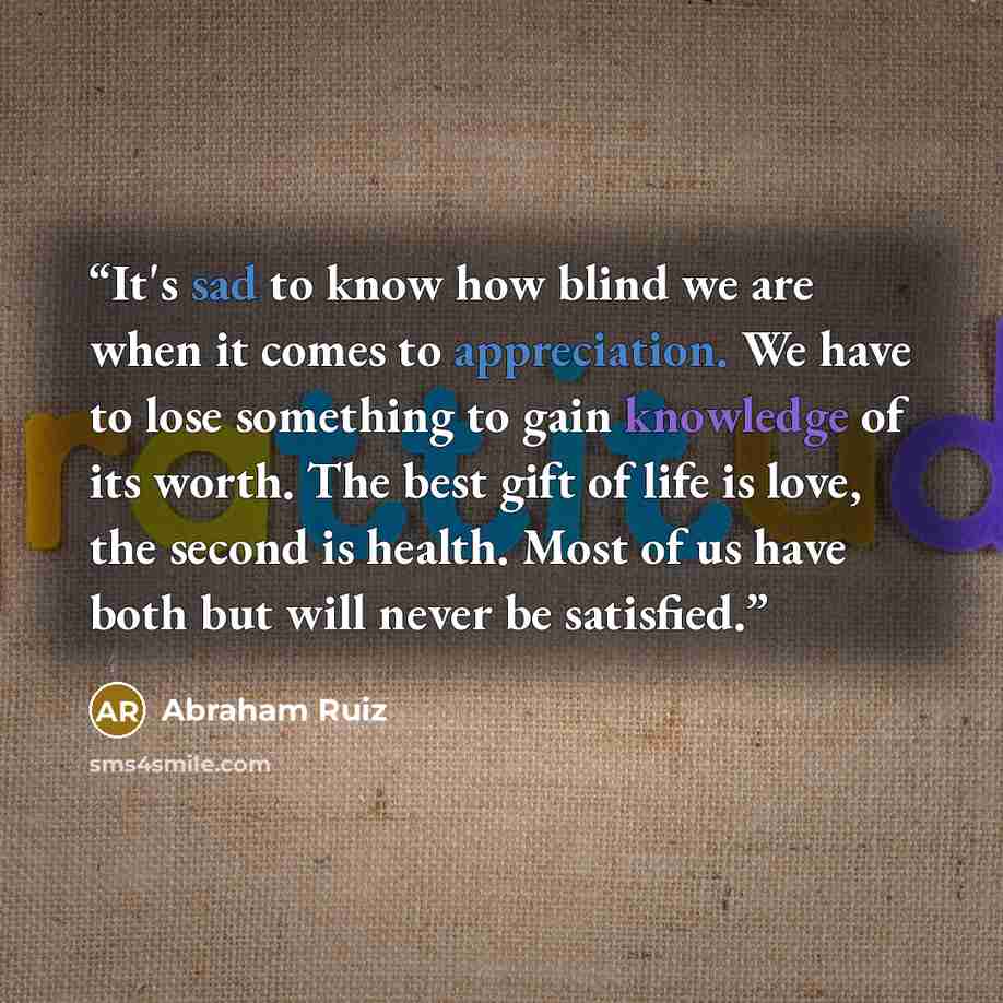 “It's sad to know how blind we are when it comes to appreciation. We have to lose something to gain knowledge of its worth. The best gift of life is love, the second is health. Most of us have both but will never be satisfied.” quote by Abraham Ruiz