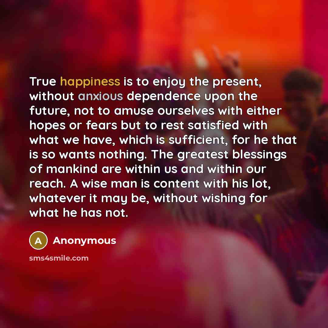 “True happiness is to enjoy the present, without anxious dependence upon the future, not to amuse ourselves with either hopes or fears but to rest satisfied with what we have, which is sufficient, for he that is so wants nothing. The greatest blessings of mankind are within us and within our reach…” quote by Anonymous