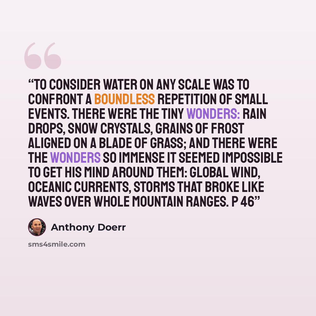 “To consider water on any scale was to confront a boundless repetition of small events. There were the tiny wonders: rain drops, snow crystals, grains of frost aligned on a blade of grass; and there were the wonders so immense it seemed impossible to get his mind around them: global wind, oceanic…” quote by Anthony Doerr