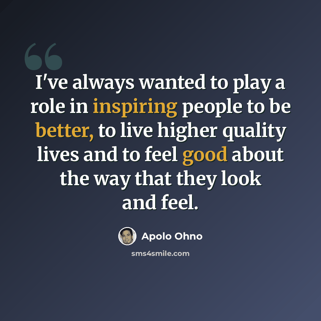 “I've always wanted to play a role in inspiring people to be better, to live higher quality lives and to feel good about the way that they look and feel.” quote by Apolo Ohno