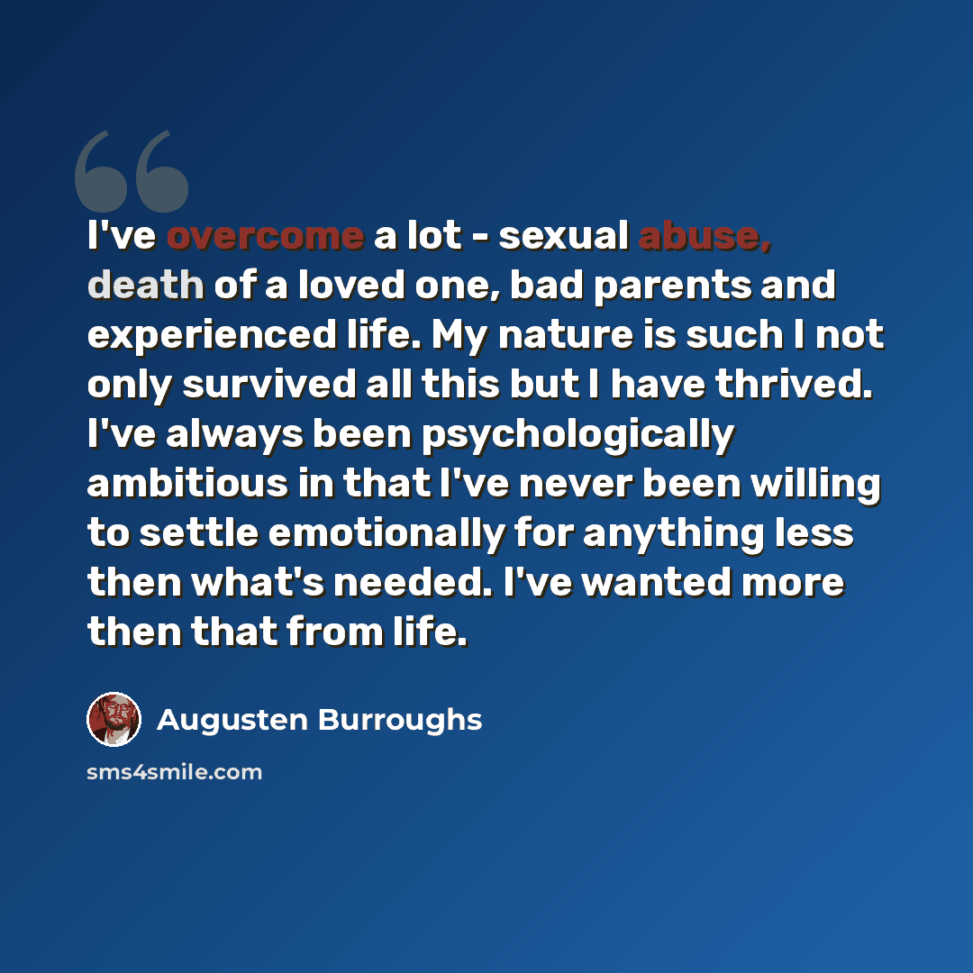 “I've overcome a lot - sexual abuse, death of a loved one, bad parents and experienced life. My nature is such I not only survived all this but I have thrived. I've always been psychologically ambitious in that I've never been willing to settle emotionally for anything less then what's needed. I've…” quote by Augusten Burroughs