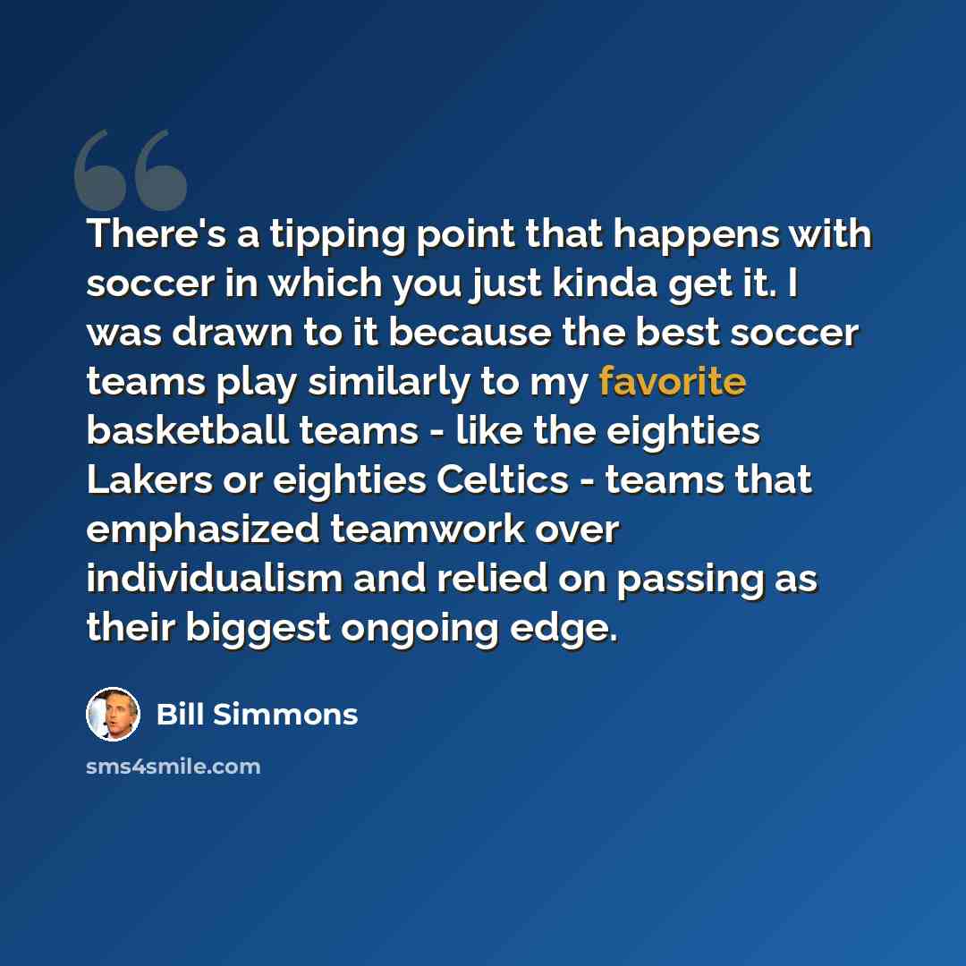 “There's a tipping point that happens with soccer in which you just kinda get it. I was drawn to it because the best soccer teams play similarly to my favorite basketball teams - like the eighties Lakers or eighties Celtics - teams that emphasized teamwork over individualism and relied on passing…” quote by Bill Simmons