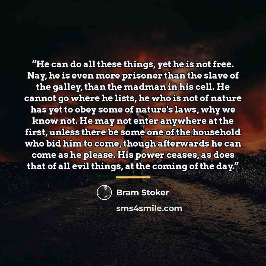“He can do all these things, yet he is not free. Nay, he is even more prisoner than the slave of the galley, than the madman in his cell. He cannot go where he lists, he who is not of nature has yet to obey some of nature's laws, why we know not. He may not enter anywhere at the first, unless there…” quote by Bram Stoker