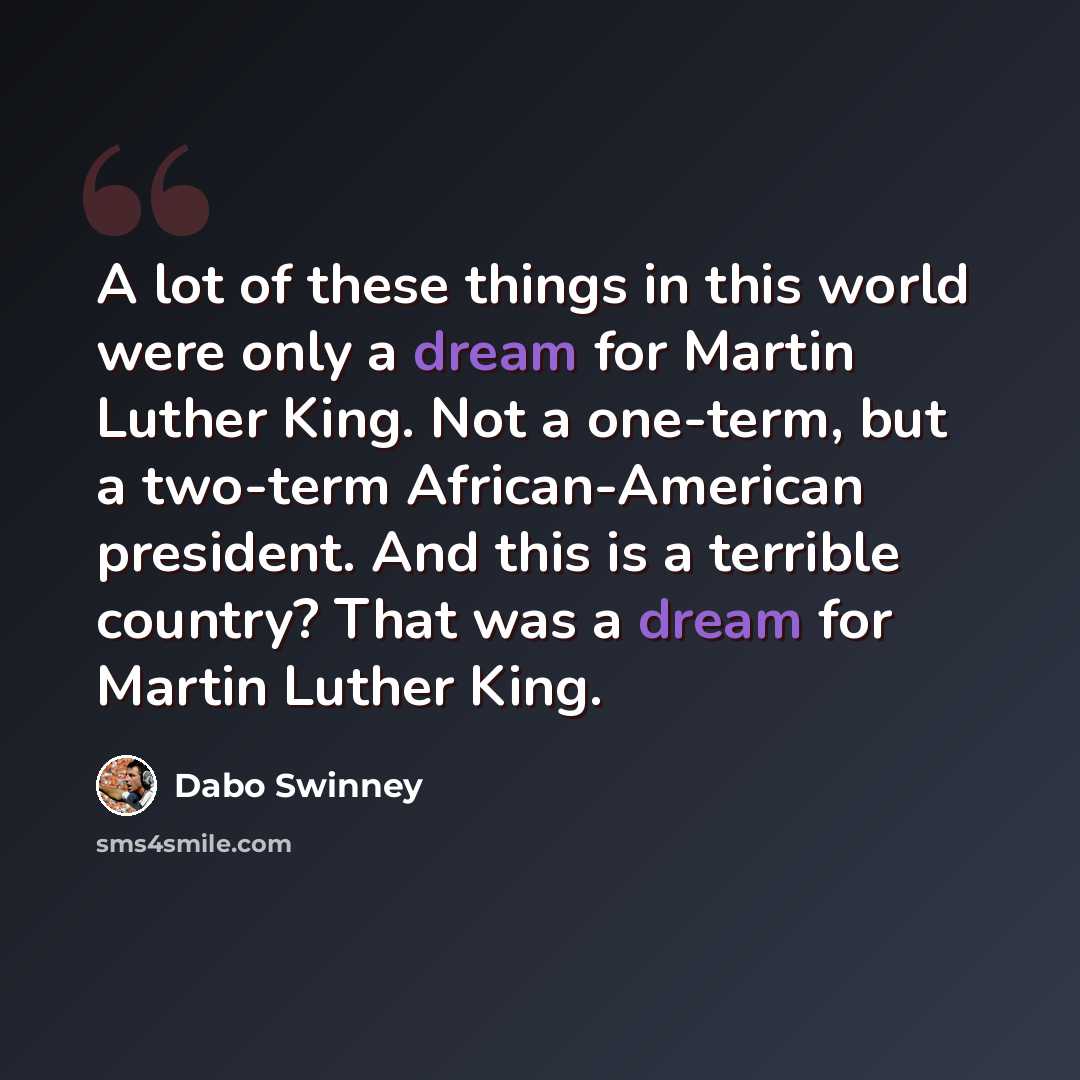 “A lot of these things in this world were only a dream for Martin Luther King. Not a one-term, but a two-term African-American president. And this is a terrible country? That was a dream for Martin Luther King.” quote by Dabo Swinney