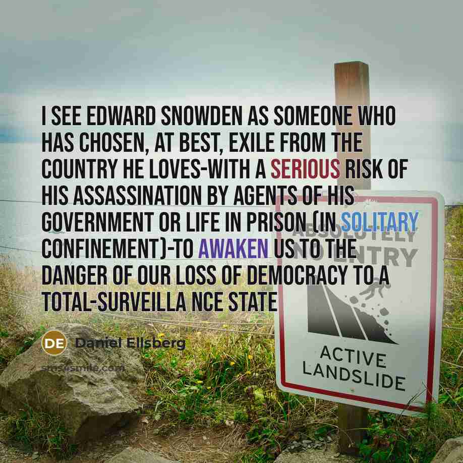 “I see Edward Snowden as someone who has chosen, at best, exile from the country he loves-with a serious risk of his assassination by agents of his government or life in prison (in solitary confinement)-to awaken us to the danger of our loss of democracy to a total-surveilla nce state” quote by Daniel Ellsberg