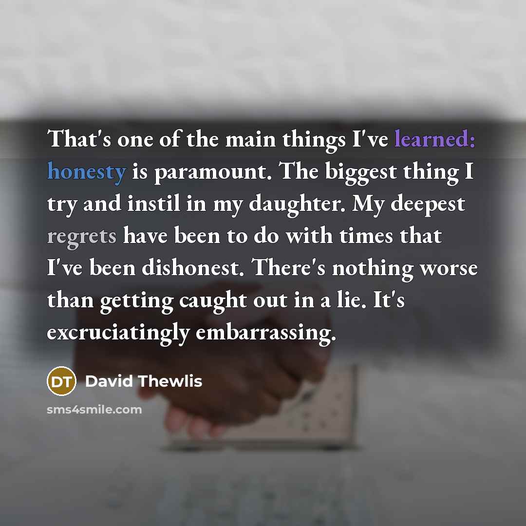 “That's one of the main things I've learned: honesty is paramount. The biggest thing I try and instil in my daughter. My deepest regrets have been to do with times that I've been dishonest. There's nothing worse than getting caught out in a lie. It's excruciatingly embarrassing.” quote by David Thewlis