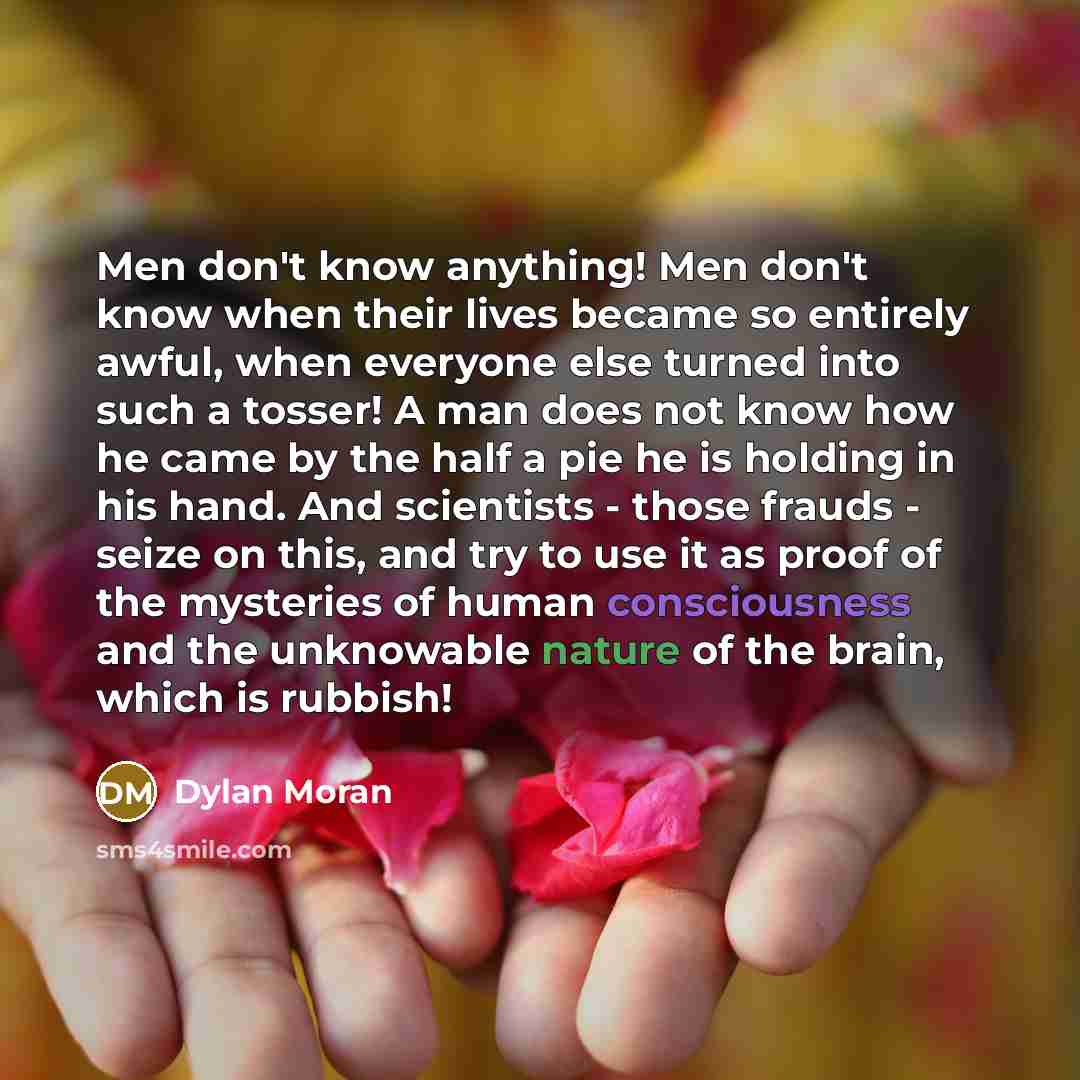 “Men don't know anything! Men don't know when their lives became so entirely awful, when everyone else turned into such a tosser! A man does not know how he came by the half a pie he is holding in his hand. And scientists - those frauds - seize on this, and try to use it as proof of the mysteries…” quote by Dylan Moran