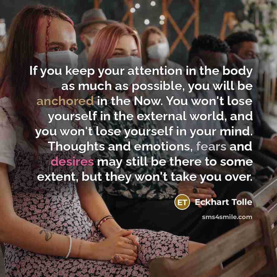 “If you keep your attention in the body as much as possible, you will be anchored in the Now. You won't lose yourself in the external world, and you won't lose yourself in your mind. Thoughts and emotions, fears and desires may still be there to some extent, but they won't take you over.” quote by Eckhart Tolle