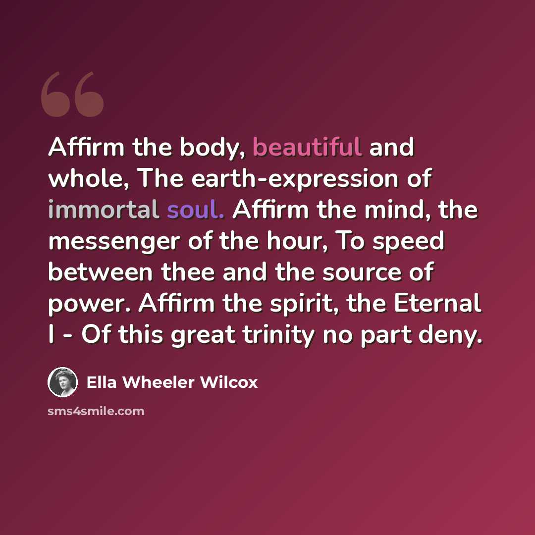 “Affirm the body, beautiful and whole, The earth-expression of immortal soul. Affirm the mind, the messenger of the hour, To speed between thee and the source of power. Affirm the spirit, the Eternal I - Of this great trinity no part deny.” quote by Ella Wheeler Wilcox