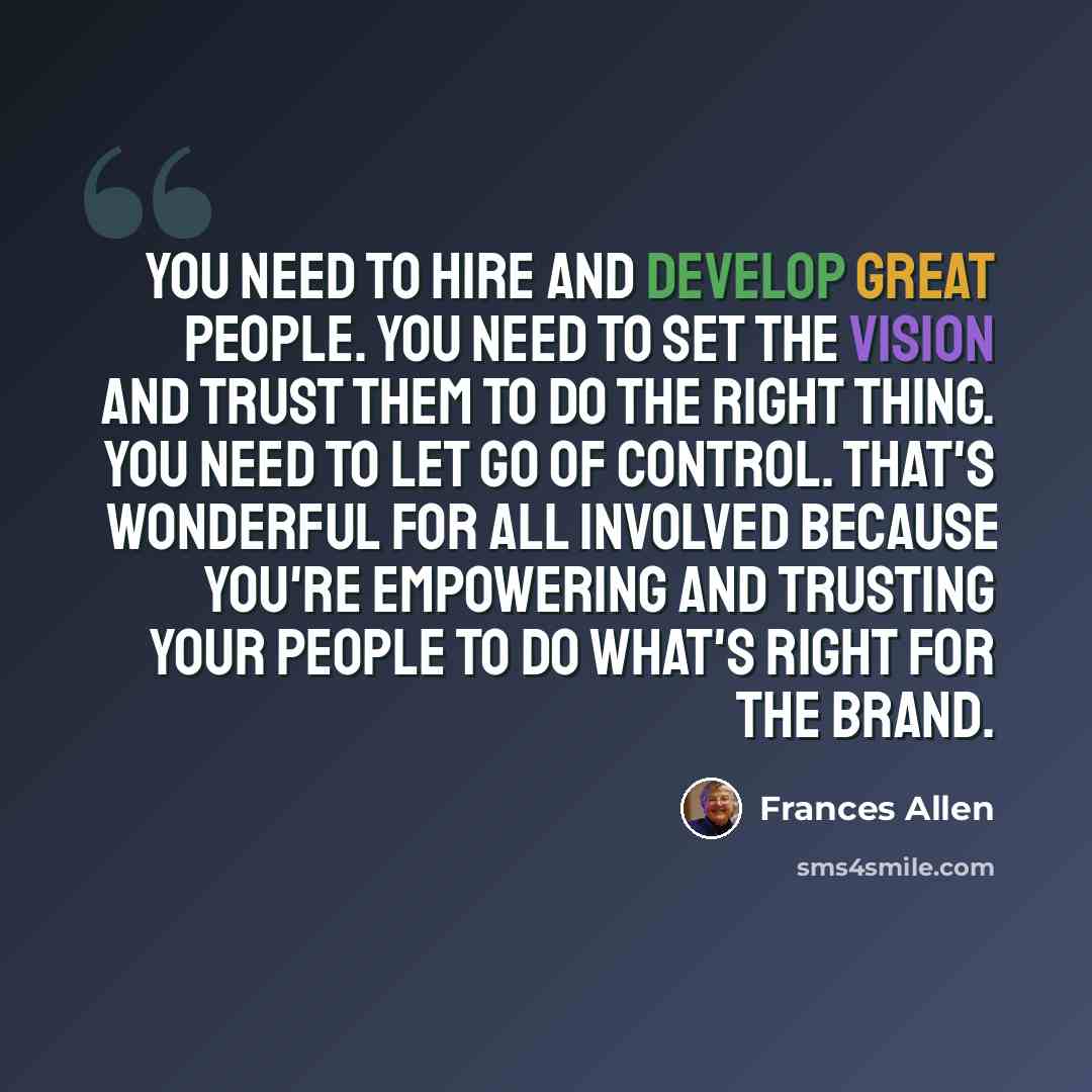 “You need to hire and develop great people. You need to set the vision and trust them to do the right thing. You need to let go of control. That's wonderful for all involved because you're empowering and trusting your people to do what's right for the brand.” quote by Frances Allen