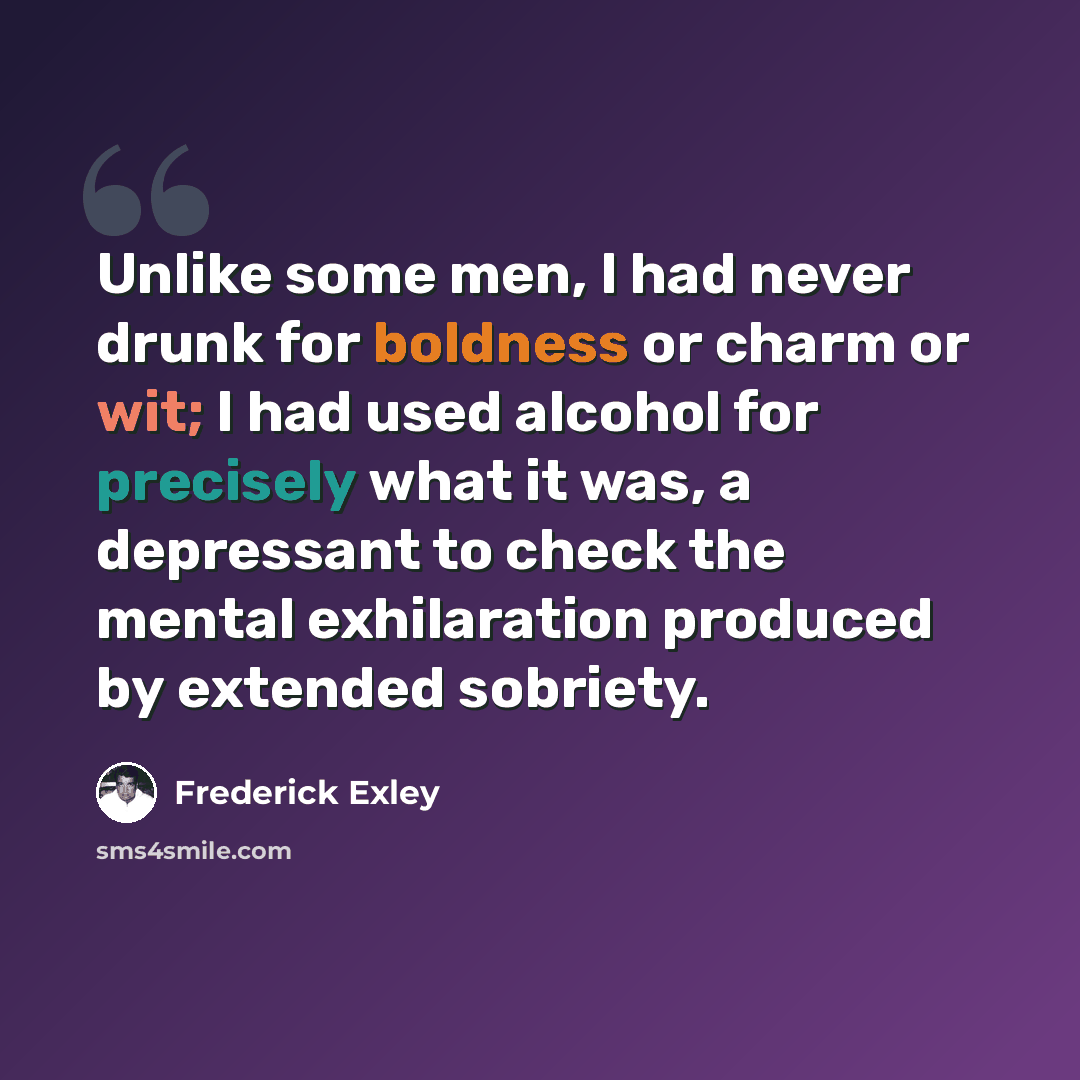 “Unlike some men, I had never drunk for boldness or charm or wit; I had used alcohol for precisely what it was, a depressant to check the mental exhilaration produced by extended sobriety.” quote by Frederick Exley