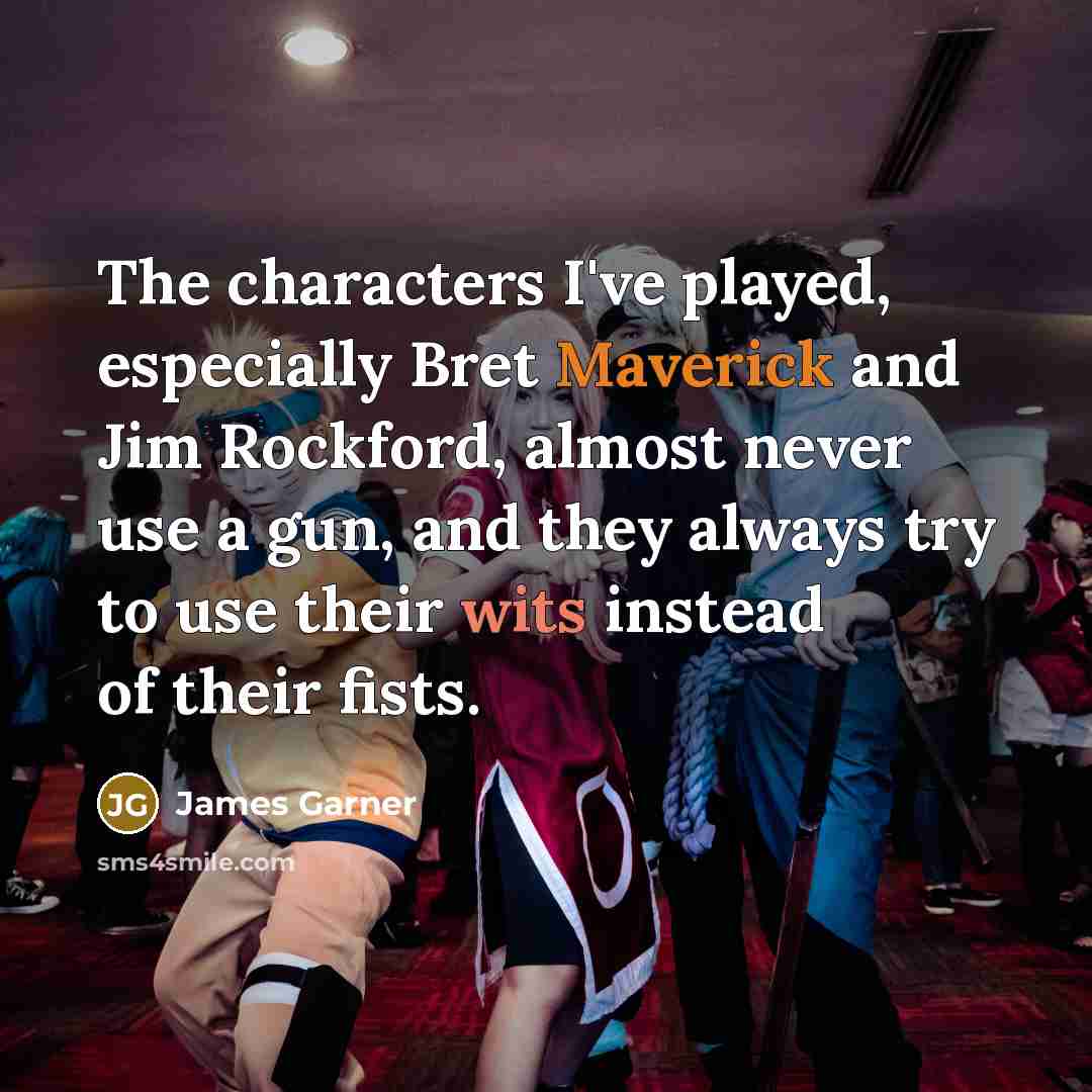 “The characters I've played, especially Bret Maverick and Jim Rockford, almost never use a gun, and they always try to use their wits instead of their fists.” quote by James Garner