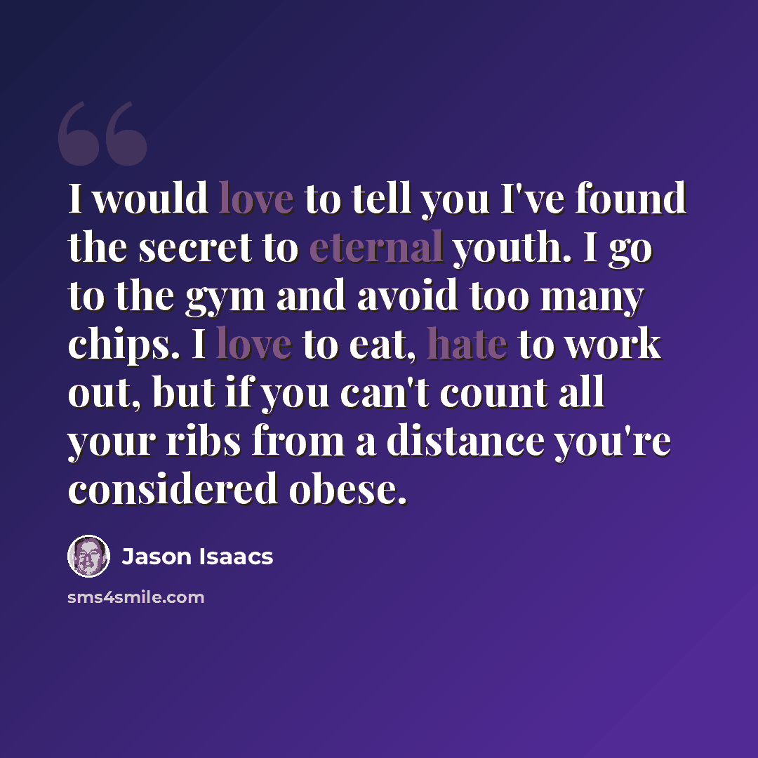 “I would love to tell you I've found the secret to eternal youth. I go to the gym and avoid too many chips. I love to eat, hate to work out, but if you can't count all your ribs from a distance you're considered obese.” quote by Jason Isaacs