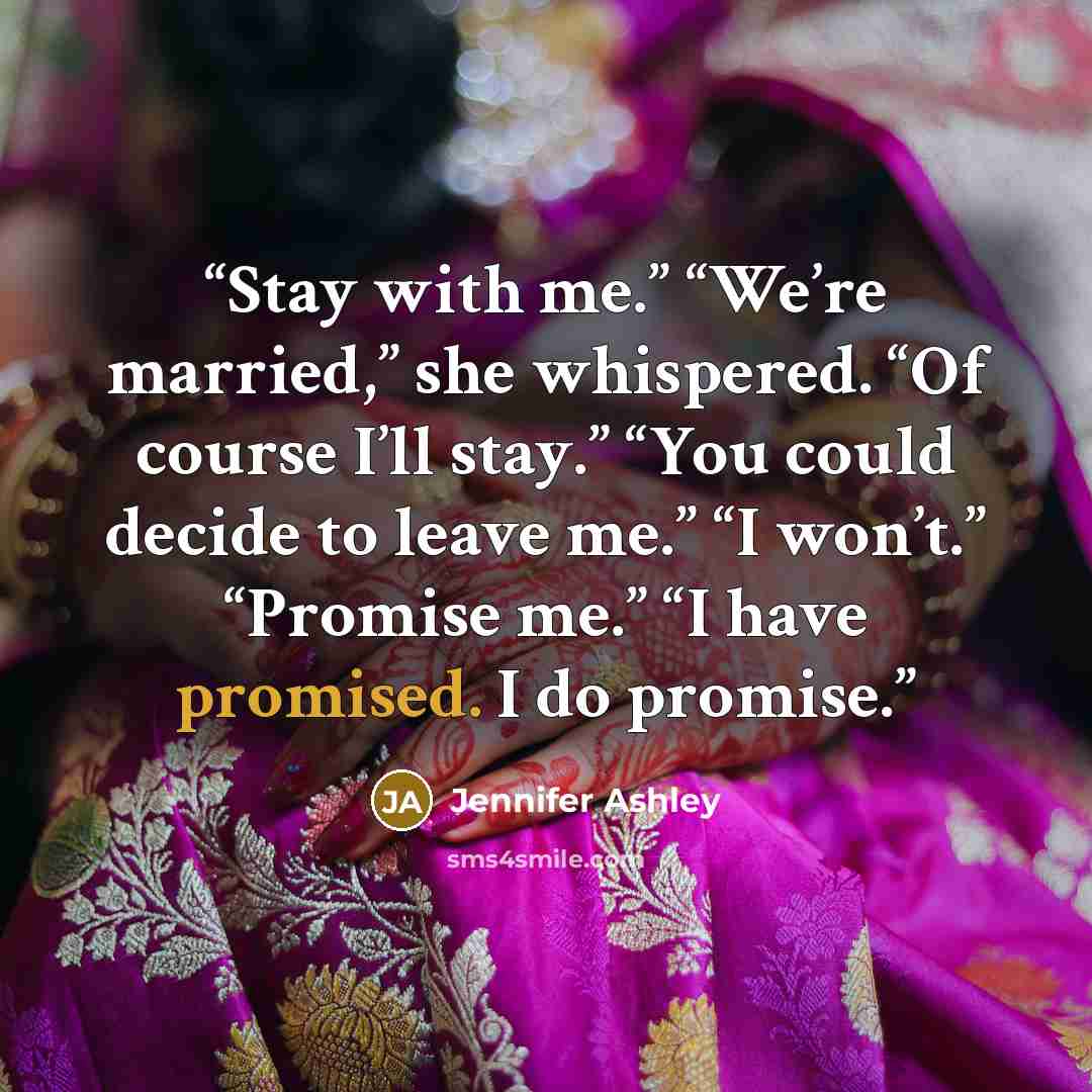 “Stay with me.” “We’re married,” she whispered. “Of course I’ll stay.” “You could decide to leave me.” “I won’t.” “Promise me.” “I have promised. I do promise.” quote by Jennifer Ashley