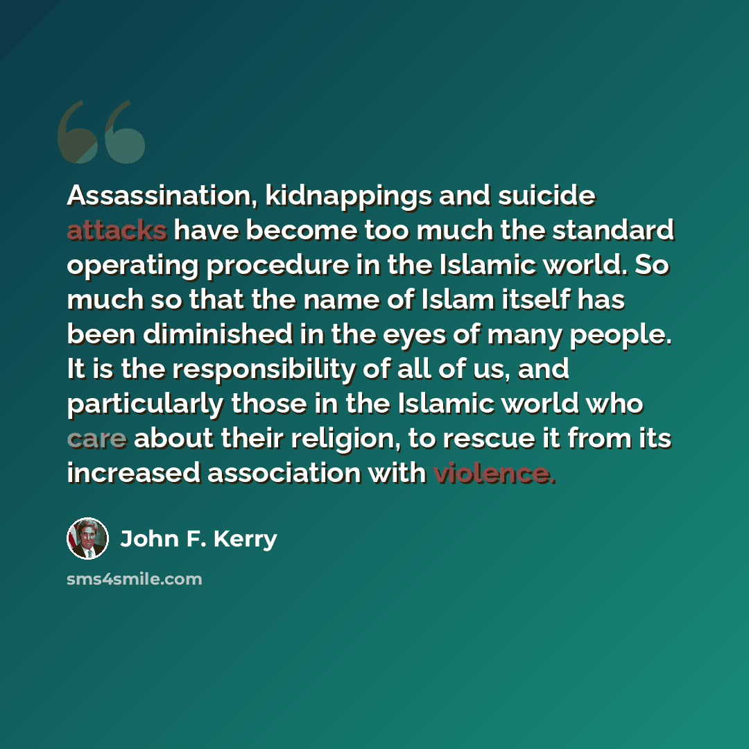 “Assassination, kidnappings and suicide attacks have become too much the standard operating procedure in the Islamic world. So much so that the name of Islam itself has been diminished in the eyes of many people. It is the responsibility of all of us, and particularly those in the Islamic world who…” quote by John F. Kerry