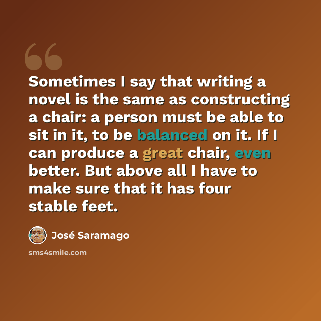 “Sometimes I say that writing a novel is the same as constructing a chair: a person must be able to sit in it, to be balanced on it. If I can produce a great chair, even better. But above all I have to make sure that it has four stable feet.” quote by Jose Saramago
