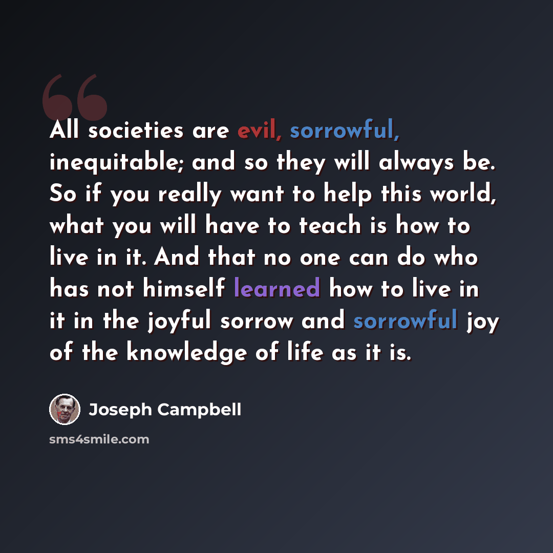 “All societies are evil, sorrowful, inequitable; and so they will always be. So if you really want to help this world, what you will have to teach is how to live in it. And that no one can do who has not himself learned how to live in it in the joyful sorrow and sorrowful joy of the knowledge of…” quote by Joseph Campbell