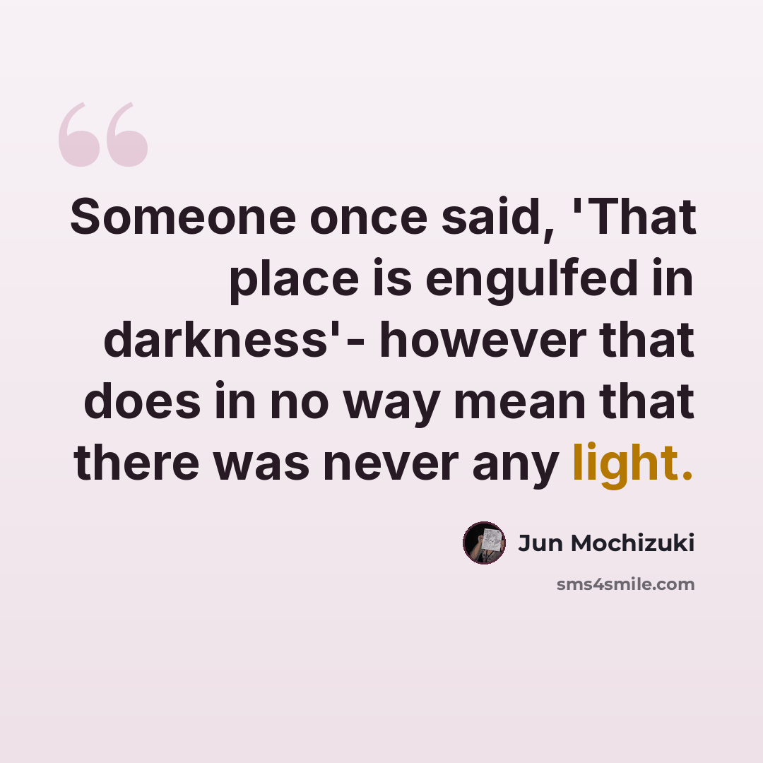 “Someone once said, 'That place is engulfed in darkness'- however that does in no way mean that there was never any light.” quote by Jun Mochizuki