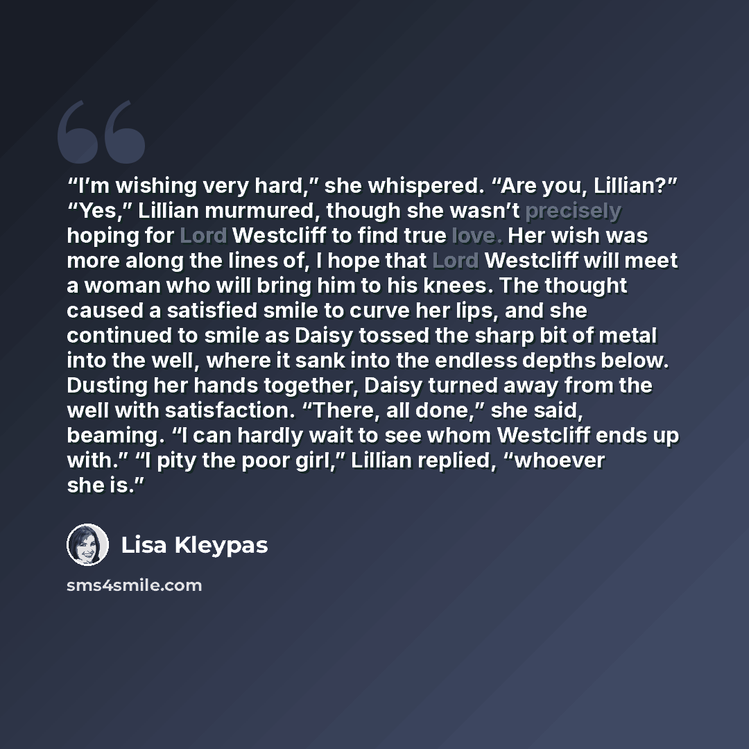 “I’m wishing very hard,” she whispered. “Are you, Lillian?” “Yes,” Lillian murmured, though she wasn’t precisely hoping for Lord Westcliff to find true love. Her wish was more along the lines of, I hope that Lord Westcliff will meet a woman who will bring him to his knees. The thought caused a…” quote by Lisa Kleypas