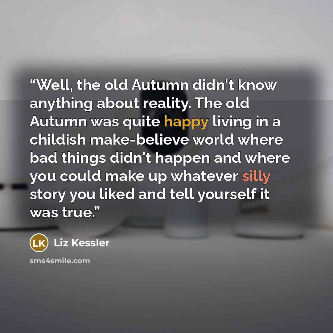 “Well, the old Autumn didn't know anything about reality. The old Autumn was quite happy living in a childish make-believe world where bad things didn't happen and where you could make up whatever silly story you liked and tell yourself it was true.” quote by Liz Kessler