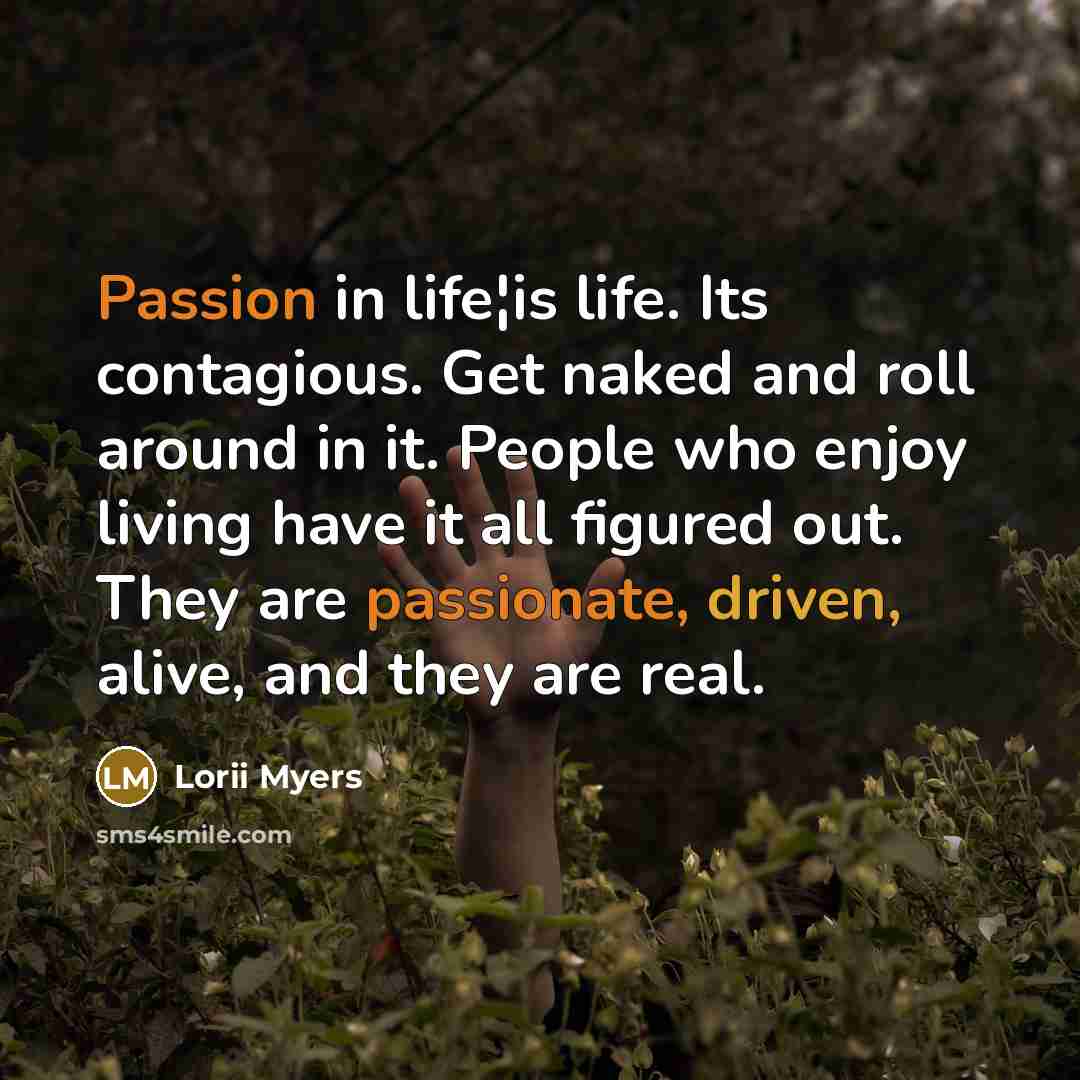 “Passion in life¦is life. Its contagious. Get naked and roll around in it. People who enjoy living have it all figured out. They are passionate, driven, alive, and they are real.” quote by Lorii Myers
