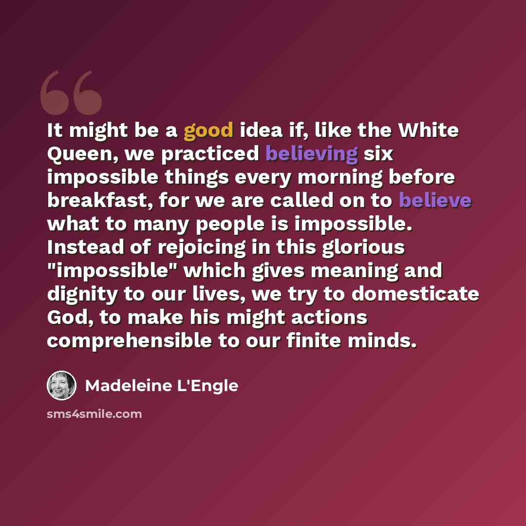 “It might be a good idea if, like the White Queen, we practiced believing six impossible things every morning before breakfast, for we are called on to believe what to many people is impossible. Instead of rejoicing in this glorious "impossible" which gives meaning and dignity to our lives, we try…” quote by Madeleine L'Engle
