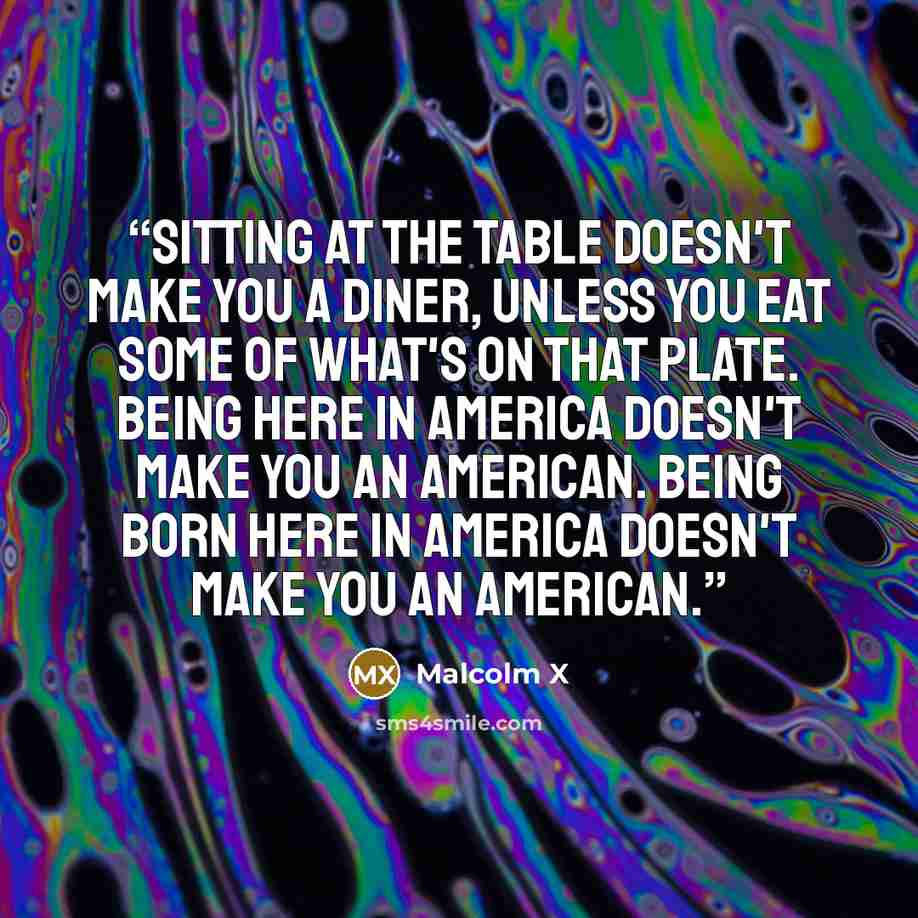 “Sitting at the table doesn't make you a diner, unless you eat some of what's on that plate. Being here in America doesn't make you an American. Being born here in America doesn't make you an American.” quote by Malcolm X