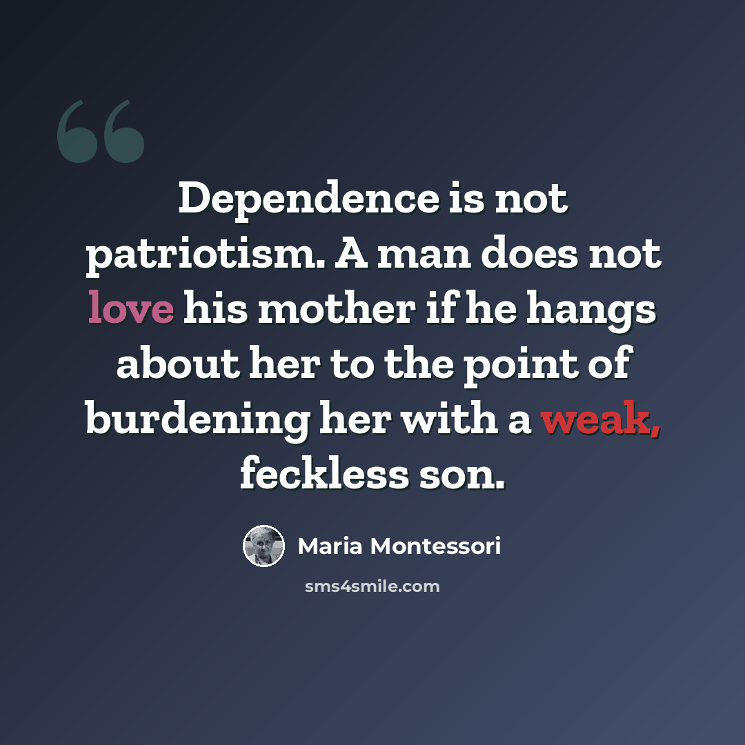 “Dependence is not patriotism. A man does not love his mother if he hangs about her to the point of burdening her with a weak, feckless son.” quote by Maria Montessori