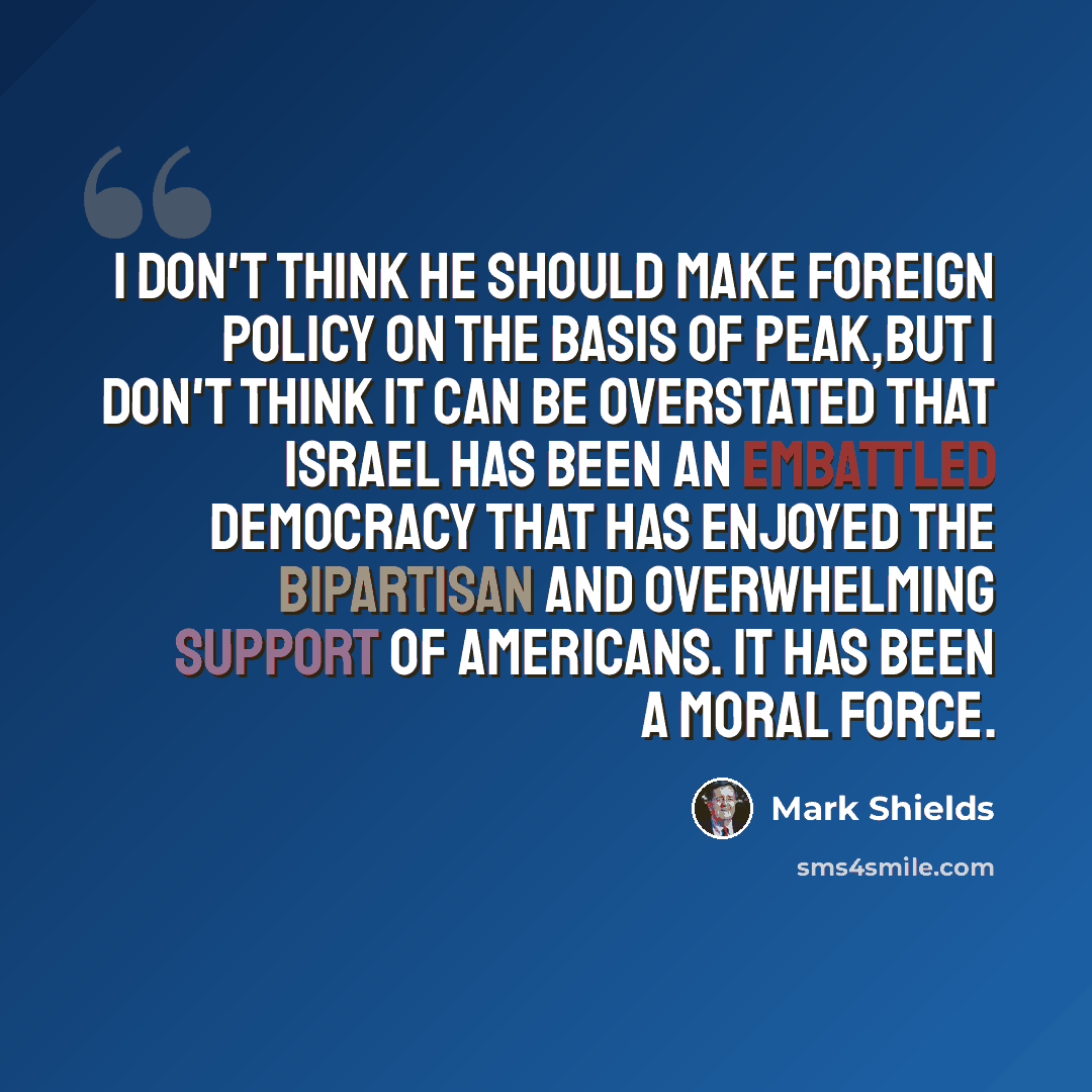 “I don't think he should make foreign policy on the basis of peak,but I don't think it can be overstated that Israel has been an embattled democracy that has enjoyed the bipartisan and overwhelming support of Americans. It has been a moral force.” quote by Mark Shields