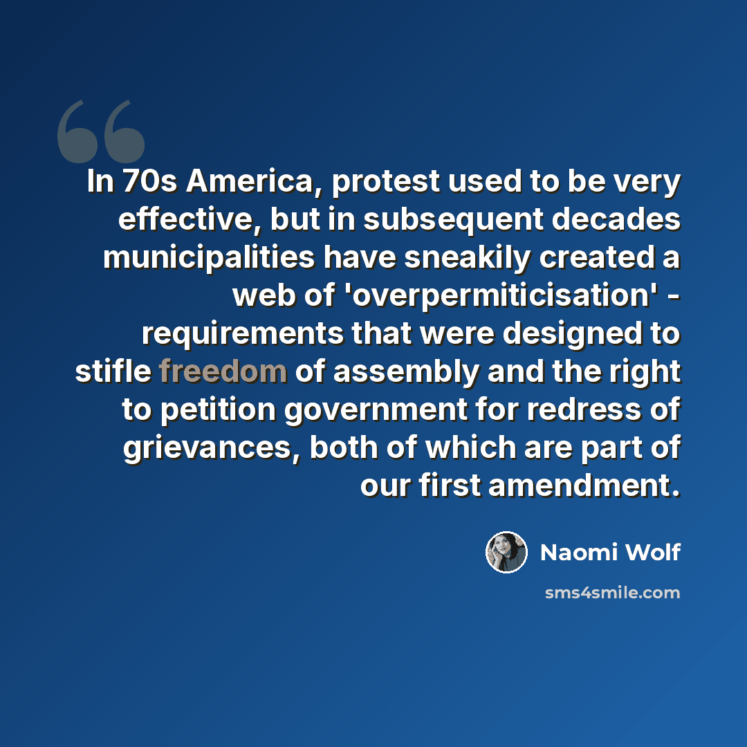 “In 70s America, protest used to be very effective, but in subsequent decades municipalities have sneakily created a web of 'overpermiticisation' - requirements that were designed to stifle freedom of assembly and the right to petition government for redress of grievances, both of which are part of…” quote by Naomi Wolf