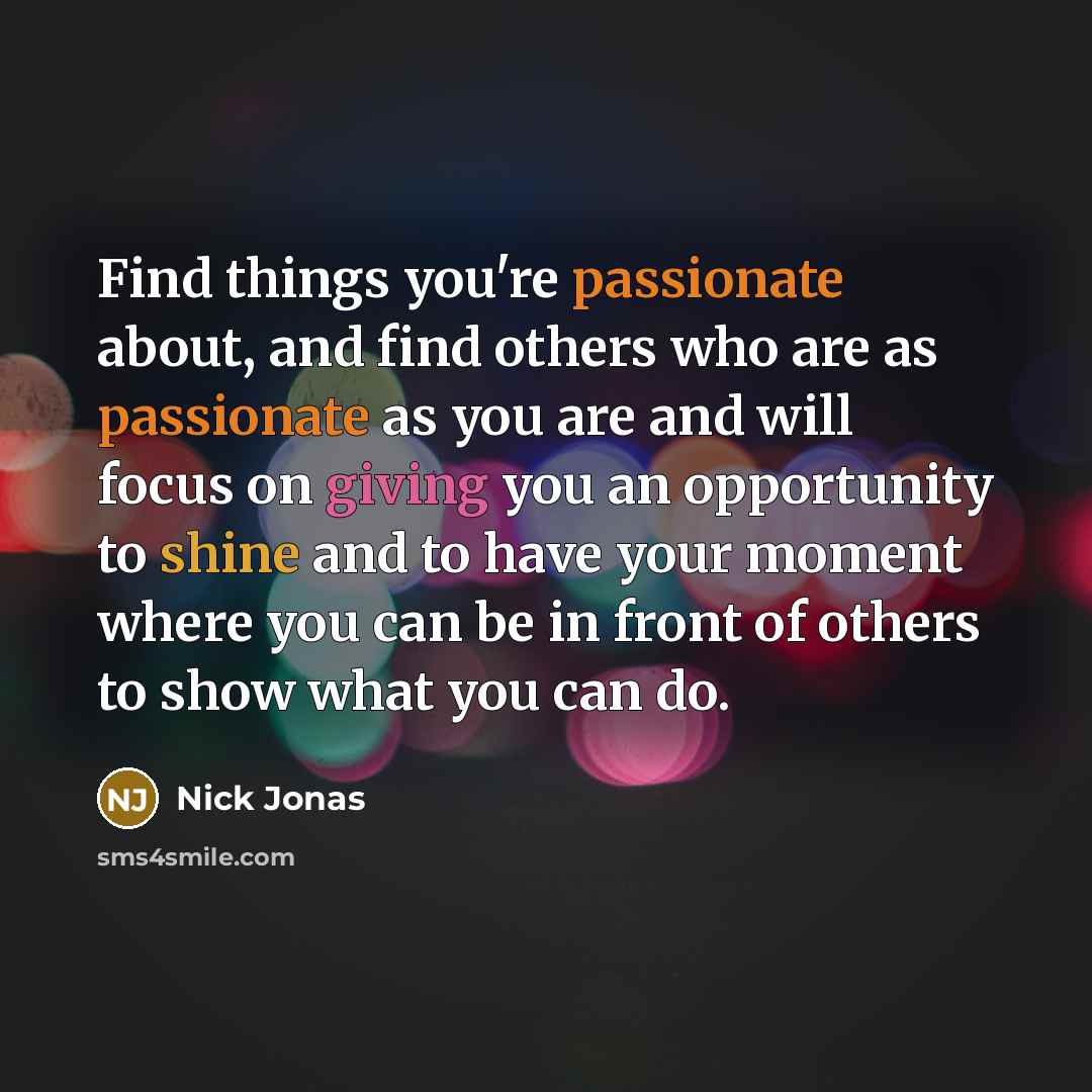 “Find things you're passionate about, and find others who are as passionate as you are and will focus on giving you an opportunity to shine and to have your moment where you can be in front of others to show what you can do.” quote by Nick Jonas