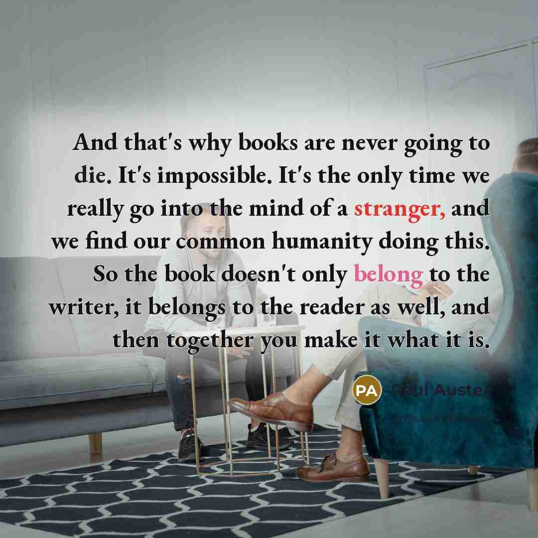 “And that's why books are never going to die. It's impossible. It's the only time we really go into the mind of a stranger, and we find our common humanity doing this. So the book doesn't only belong to the writer, it belongs to the reader as well, and then together you make it what it is.” quote by Paul Auster