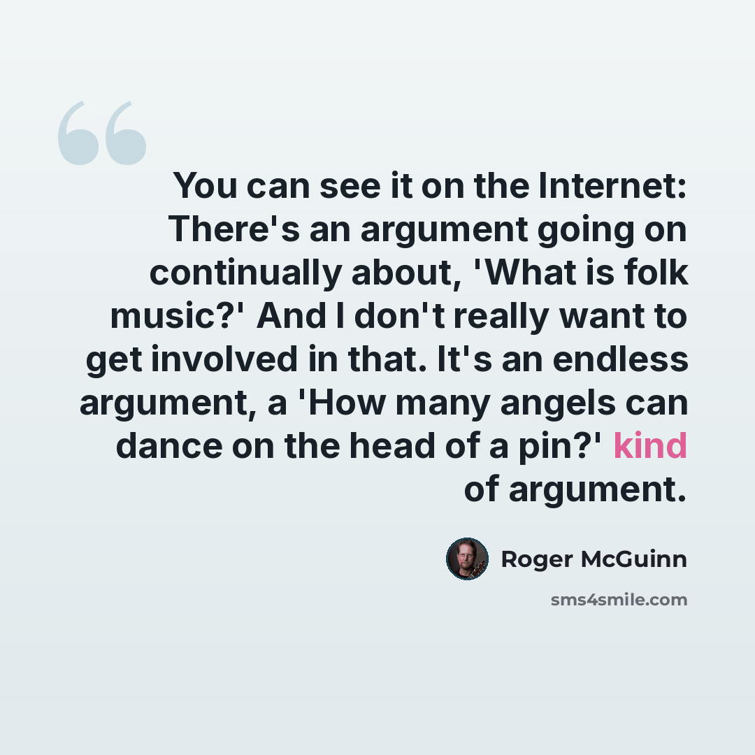 “You can see it on the Internet: There's an argument going on continually about, 'What is folk music?' And I don't really want to get involved in that. It's an endless argument, a 'How many angels can dance on the head of a pin?' kind of argument.” quote by Roger McGuinn