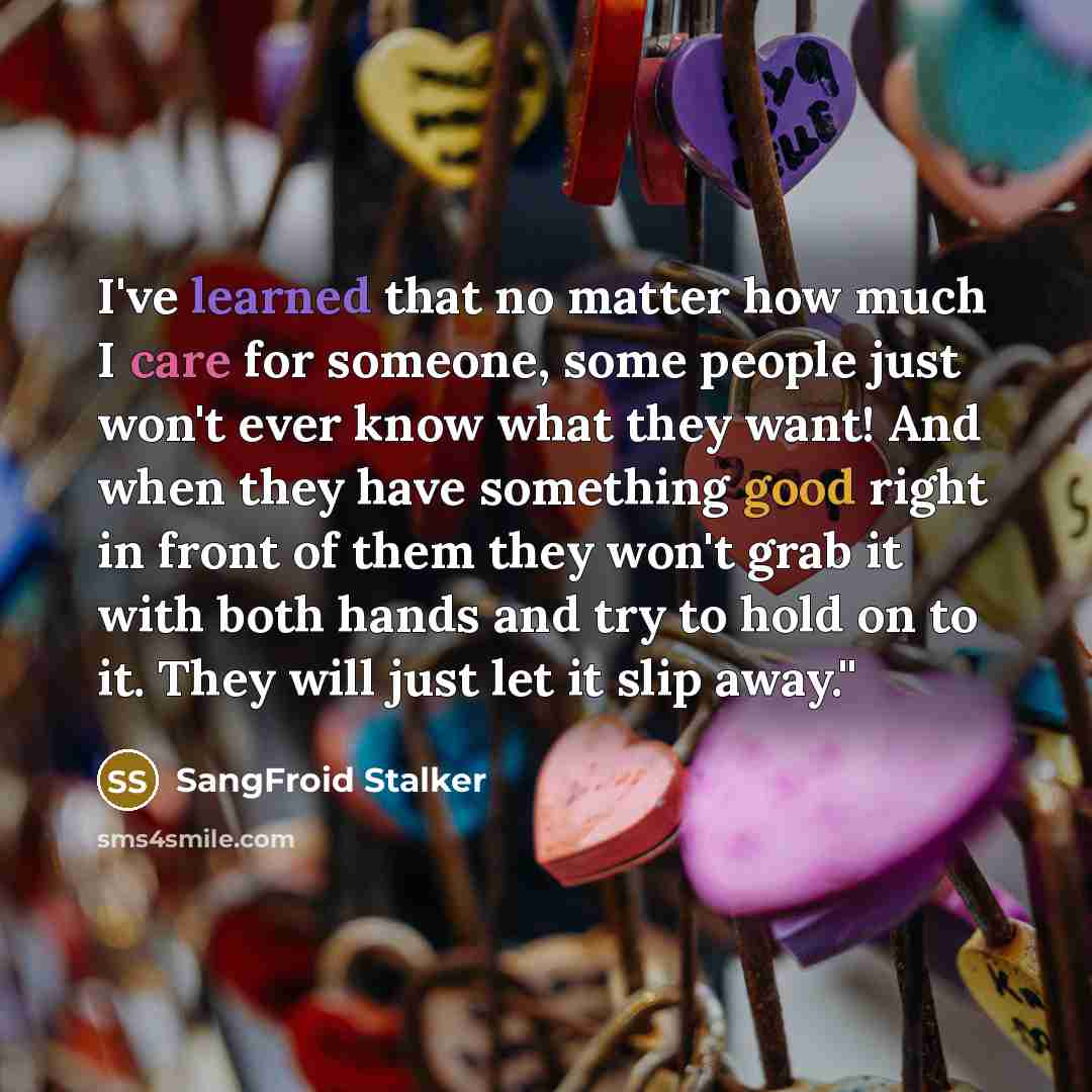 “I've learned that no matter how much I care for someone, some people just won't ever know what they want! And when they have something good right in front of them they won't grab it with both hands and try to hold on to it. They will just let it slip away.''” quote by SangFroid Stalker
