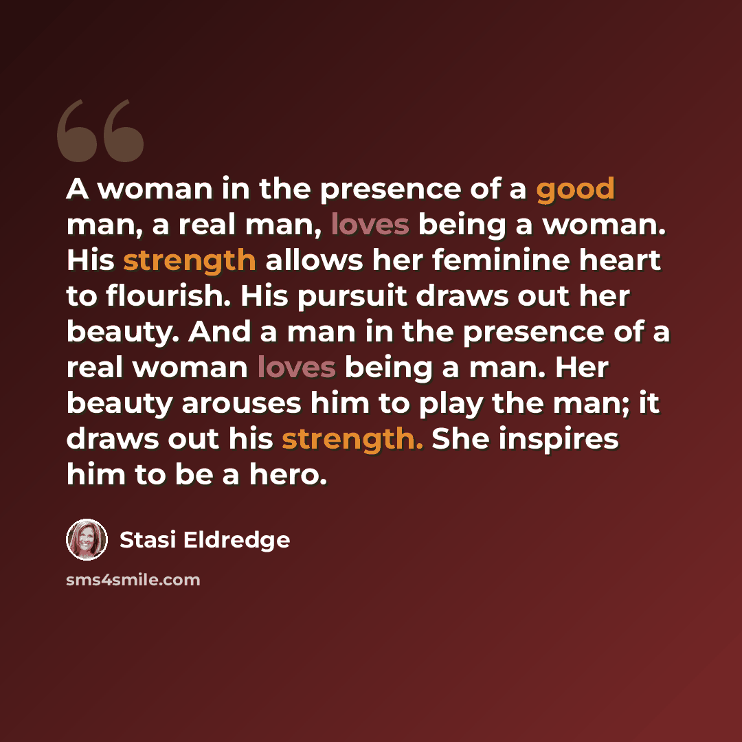 “A woman in the presence of a good man, a real man, loves being a woman. His strength allows her feminine heart to flourish. His pursuit draws out her beauty. And a man in the presence of a real woman loves being a man. Her beauty arouses him to play the man; it draws out his strength. She inspires…” quote by Stasi Eldredge