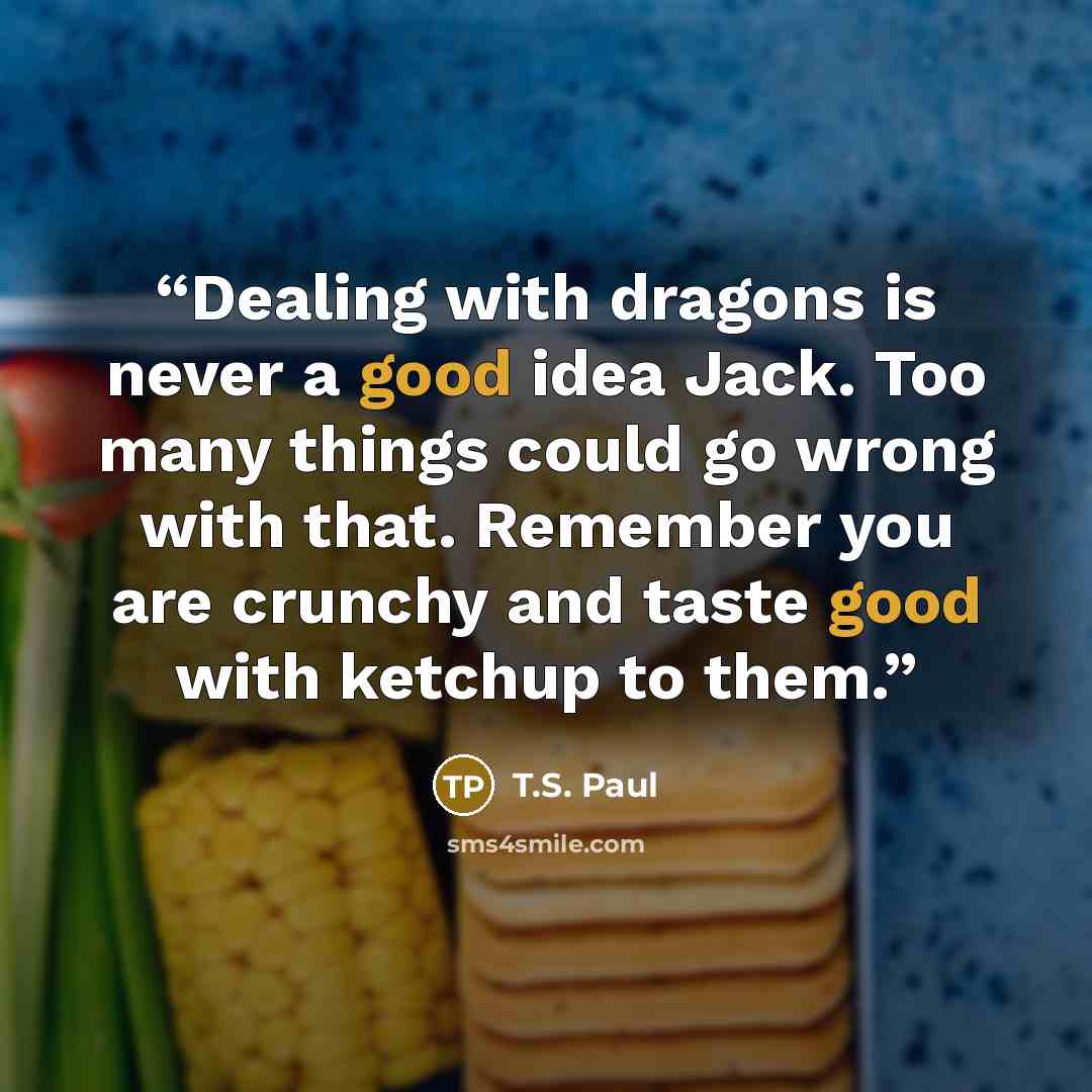 “Dealing with dragons is never a good idea Jack. Too many things could go wrong with that. Remember you are crunchy and taste good with ketchup to them.” quote by T.S. Paul