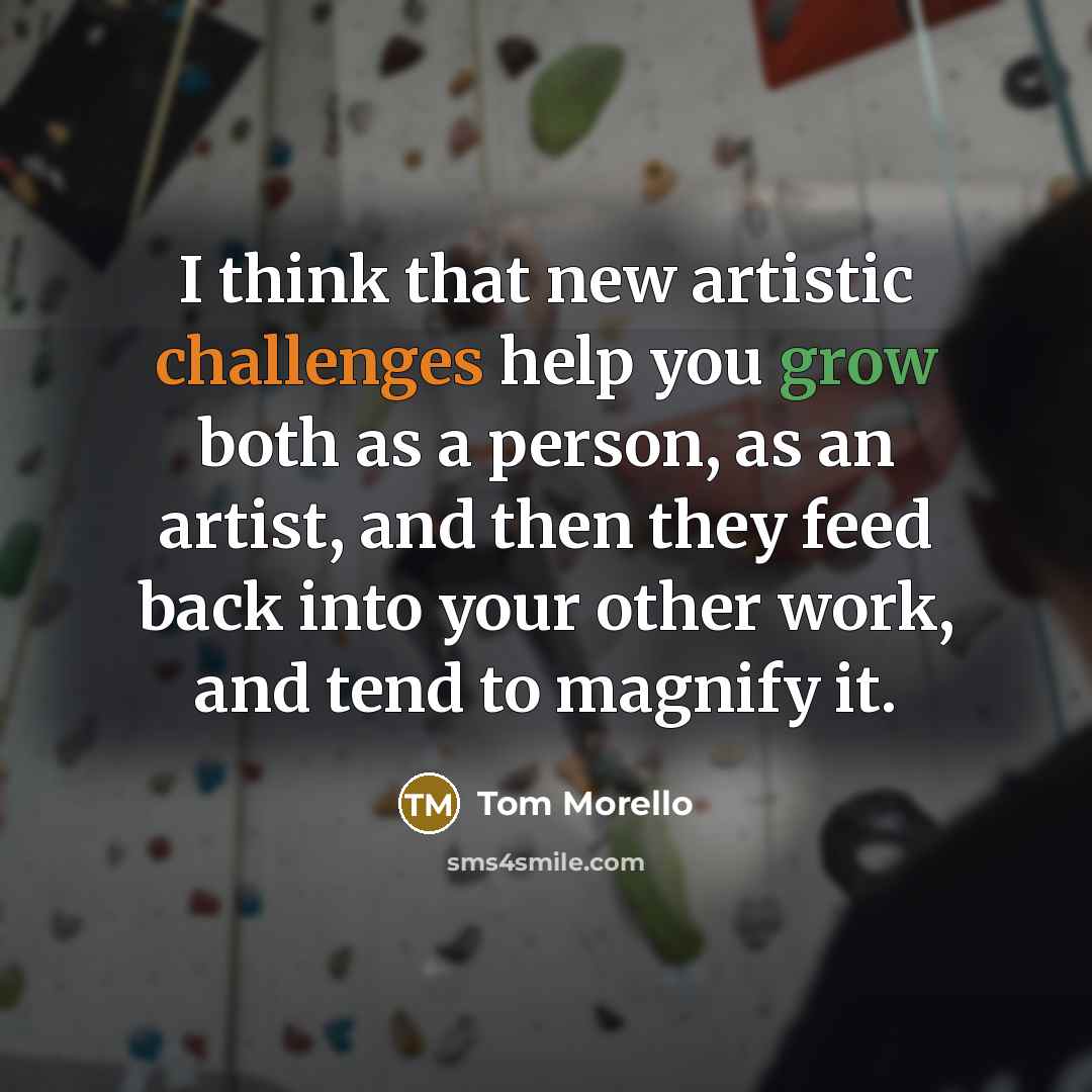 “I think that new artistic challenges help you grow both as a person, as an artist, and then they feed back into your other work, and tend to magnify it.” quote by Tom Morello