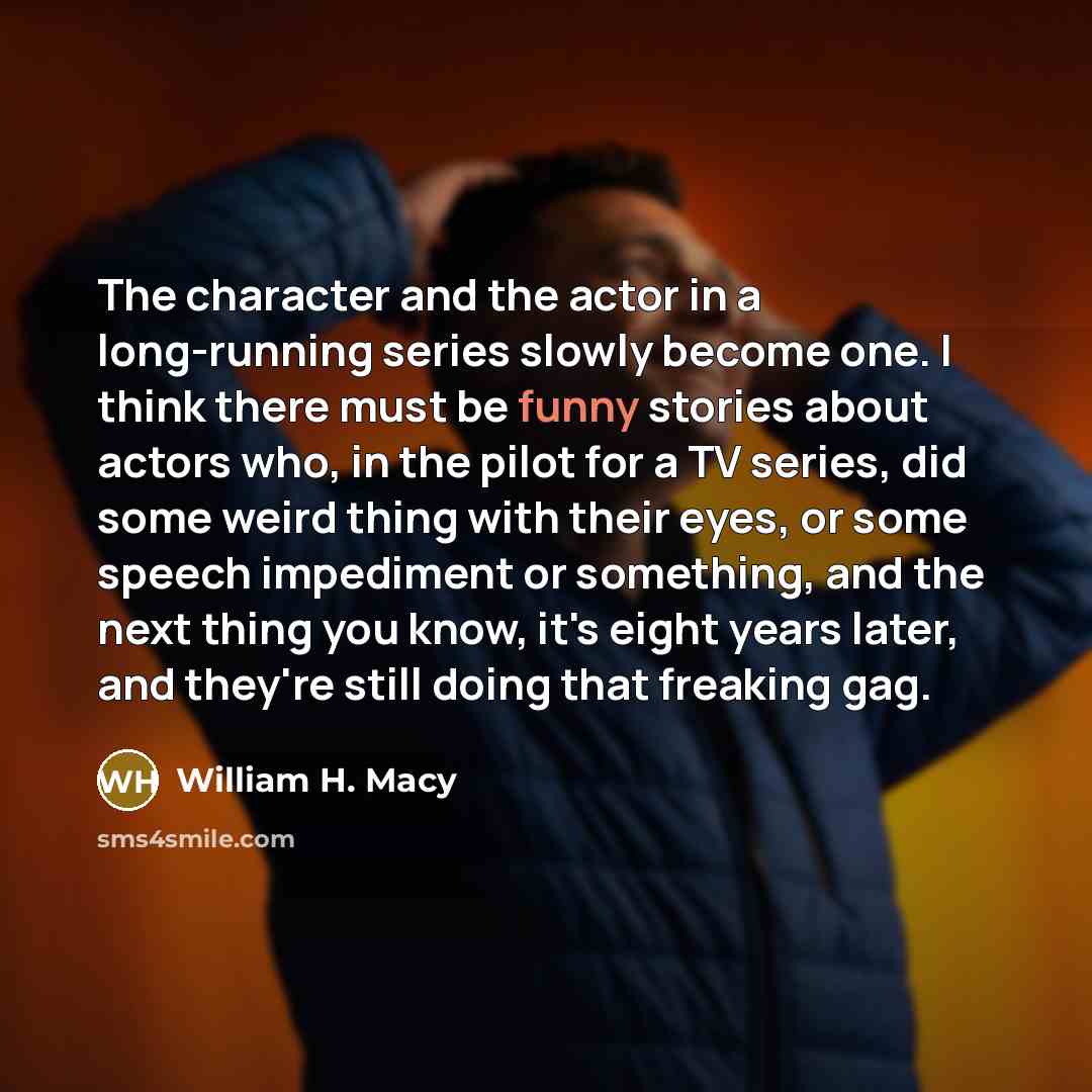 “The character and the actor in a long-running series slowly become one. I think there must be funny stories about actors who, in the pilot for a TV series, did some weird thing with their eyes, or some speech impediment or something, and the next thing you know, it's eight years later, and they're…” quote by William H. Macy