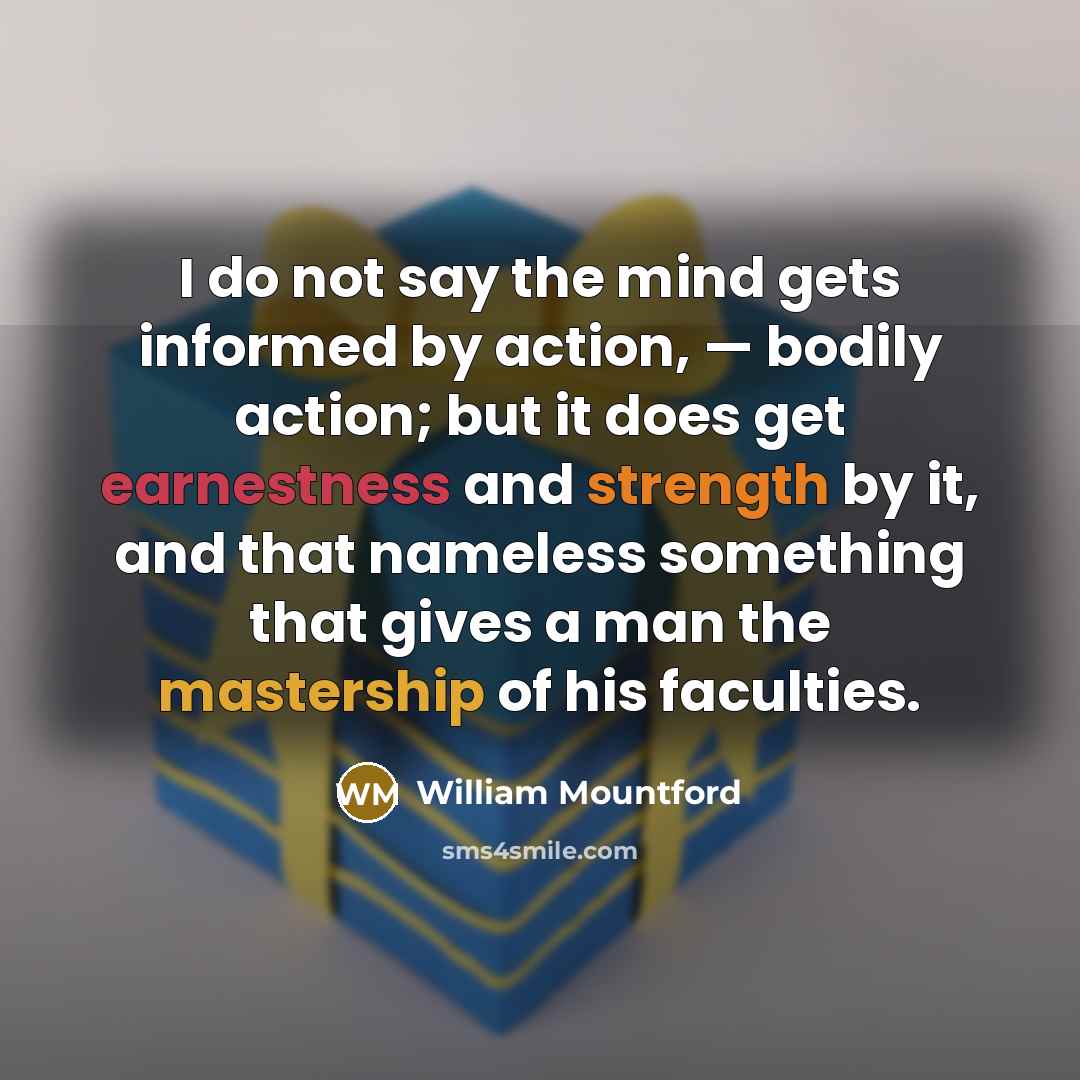 “I do not say the mind gets informed by action, — bodily action; but it does get earnestness and strength by it, and that nameless something that gives a man the mastership of his faculties.” quote by William Mountford