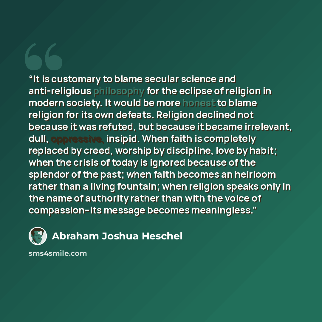 “It is customary to blame secular science and anti-religious philosophy for the eclipse of religion in modern society. It would be more honest to blame religion for its own defeats. Religion declined not because it was refuted, but because it became irrelevant, dull, oppressive, insipid. When faith…” quote by Abraham Joshua Heschel