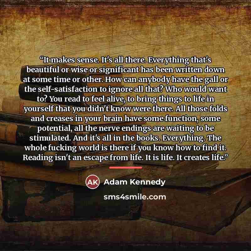 “It makes sense. It's all there. Everything that's beautiful or wise or significant has been written down at some time or other. How can anybody have the gall or the self-satisfaction to ignore all that? Who would want to? You read to feel alive, to bring things to life in yourself that you didn't…” quote by Adam Kennedy