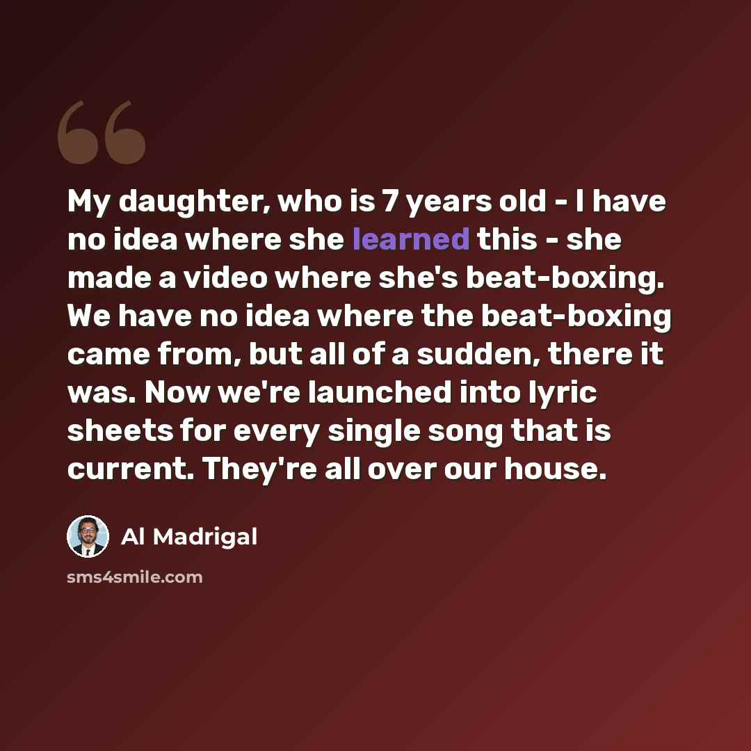 “My daughter, who is 7 years old - I have no idea where she learned this - she made a video where she's beat-boxing. We have no idea where the beat-boxing came from, but all of a sudden, there it was. Now we're launched into lyric sheets for every single song that is current. They're all over our…” quote by Al Madrigal