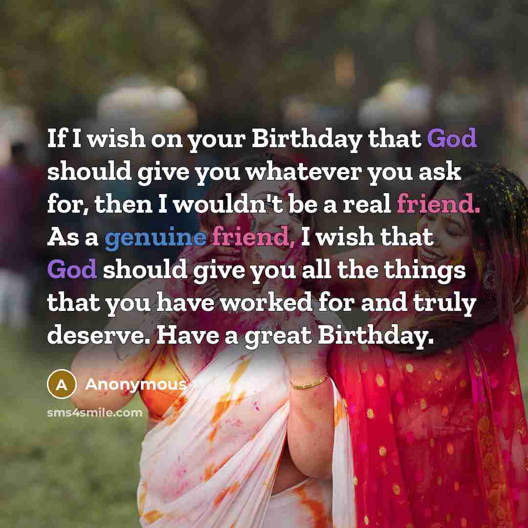“If I wish on your Birthday that God should give you whatever you ask for, then I wouldn't be a real friend. As a genuine friend, I wish that God should give you all the things that you have worked for and truly deserve. Have a great Birthday.” quote by Anonymous