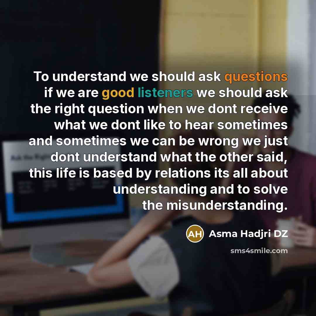 “To understand we should ask questions if we are good listeners we should ask the right question when we dont receive what we dont like to hear sometimes and sometimes we can be wrong we just dont understand what the other said, this life is based by relations its all about understanding and to…” quote by Asma Hadjri DZ